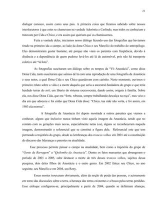 21

dialogar conosco, assim como seus pais. A primeira coisa que ficamos sabendo sobre nossos
interlocutores é que estes se chamavam na verdade Adoríntia e Carlindo, mas todos os conheciam e
tratavam por Cida e Chico, e era assim que queriam que os chamássemos.
Feita a vontade deles, iniciamos nosso diálogo fazendo uso das fotografias que havíamos
tirado na primeira ida a campo, ao lado da dona Chica e seu Marcílio do trabalho do antropólogo.
Eles demonstraram gostar bastante, até porque não viam os parentes com freqüência, devido à
distância e a dependência de quem pudesse levá-los até lá de automóvel, pois não há transporte
coletivo até “lá fora”.
As fotografias suscitaram um diálogo sobre os tempos da “Vó Anastácia”, como disse
Dona Cida, tanto suscitaram que saímos de lá com uma reprodução de uma fotografia da Anastácia
e seus netos, a qual Dona Cida e seu Chico guardavam com carinho. Neste momento, ouvimos o
primeiro relato sobre a vida e a morte daquela que seria a ancestral-fundadora do grupo e que teria
herdado terras do avô, um liberto do sistema escravocrata, dando assim, origem à família. Sobre
ela, nos disse Dona Cida, que era “forte, robusta, sempre trabalhando descalça na roça”, mas veio o
dia em que adoeceu e foi então que Dona Cida disse: “Chico, tua mãe não vorta, e foi assim, em
1983 ela morreu”.
A fotografia da Anastacia foi depois mostrada a outros parentes que viemos a
conhecer, alguns que inclusive nunca tinham visto aquela imagem da Anastácia, sendo que no
contato com as gerações mais novas, especialmente netas (os), alguns se reconheceram naquela
imagem, demonstrando o referencial que se constitui a figura dela. Referencial este que tem
permeado a trajetória do grupo, desde as lembranças dos troncos velhos em 2001 até a constituição
do discurso das lideranças e parentes na atualidade.
Esse processo permite pensar o campo na atualidade, bem como a trajetória do grupo de
“Gente da Barragem” a “Quilombo da Anastacia”. Dentre os fatos marcantes que abrangeram o
período de 2001 a 2005, cabe destacar a morte de três desses troncos velhos, sujeitos dessa
pesquisa, dois deles filhos de Anastácia e o outro genro. Em 2002 falece seu Chico, no ano
seguinte, seu Marcílio e em 2004, seu Reny.
Essas mortes trouxeram obviamente, além da noção de perda das pessoas, o acirramento
em torno das discussões sobre a terra, a herança das terras existentes e a busca pelas terras perdidas.
Esse enfoque configurou-se, principalmente a partir de 2004, quando se definiram alianças,

 
