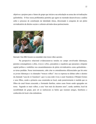 22

objetivos e projetos para o futuro do grupo que iniciava sua articulação na arena das reivindicações
quilombolas. O foco nessa problemática permitiu que agora no mestrado desenvolvesse a análise
sobre o processo de constituição da identidade étnica, direcionado à conquista de um pleito
reivindicatório de direitos sociais e culturais advindos desse pertencimento.

Ilustração 3 Jun./2004: Encontro na comunidade reúne troncos velhos e parentes.

Na perspectiva relacional evidenciaram-se tensões no campo envolvendo lideranças,
parentes consangüíneos e afins, troncos velhos, pescadores e caçadores que passaram a disputar
capital político e simbólico nos encaminhamentos do pleito reivindicatório como quilombolas as terras perdidas. Nesse tensionamento, cabe citar os entendimentos diferenciados que há entre
as jovens lideranças e os chamados “troncos velhos”. Isso se expressa no debate sobre o destino
da chamada “casa da vó Anastácia”, que é a casa onde viveu o casal Anastácia e Olimpio Gomes
e seus filhos, sendo a primeira casa construída no local, onde posteriormente à medida que os
filhos do casal foram crescendo, e formando famílias, outras casas foram sendo agregadas em
torno. Segundo os mais velhos, a casa “tem mais de duzentos anos”, sendo, também, local de
sociabilidade do grupo, pois ali se realizavam os bailes que reuniam amigos, familiares e
conhecidos do local e das redondezas.

 