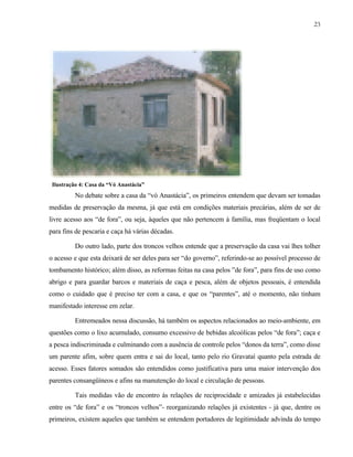 23

Ilustração 4: Casa da “Vó Anastácia”

No debate sobre a casa da “vó Anastácia”, os primeiros entendem que devam ser tomadas
medidas de preservação da mesma, já que está em condições materiais precárias, além de ser de
livre acesso aos “de fora”, ou seja, àqueles que não pertencem à família, mas freqüentam o local
para fins de pescaria e caça há várias décadas.
Do outro lado, parte dos troncos velhos entende que a preservação da casa vai lhes tolher
o acesso e que esta deixará de ser deles para ser “do governo”, referindo-se ao possível processo de
tombamento histórico; além disso, as reformas feitas na casa pelos ”de fora”, para fins de uso como
abrigo e para guardar barcos e materiais de caça e pesca, além de objetos pessoais, é entendida
como o cuidado que é preciso ter com a casa, e que os “parentes”, até o momento, não tinham
manifestado interesse em zelar.
Entremeados nessa discussão, há também os aspectos relacionados ao meio-ambiente, em
questões como o lixo acumulado, consumo excessivo de bebidas alcoólicas pelos “de fora”; caça e
a pesca indiscriminada e culminando com a ausência de controle pelos “donos da terra”, como disse
um parente afim, sobre quem entra e sai do local, tanto pelo rio Gravataí quanto pela estrada de
acesso. Esses fatores somados são entendidos como justificativa para uma maior intervenção dos
parentes consangüíneos e afins na manutenção do local e circulação de pessoas.
Tais medidas vão de encontro às relações de reciprocidade e amizades já estabelecidas
entre os “de fora” e os “troncos velhos”- reorganizando relações já existentes - já que, dentre os
primeiros, existem aqueles que também se entendem portadores de legitimidade advinda do tempo

 