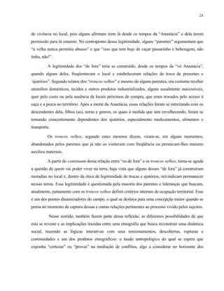 24

de vivência no local, pois alguns afirmam irem lá desde os tempos da “Anastácia” e dela terem
permissão para lá estarem. No contraponto dessa legitimidade, alguns “parentes” argumentam que
“a velha nunca permitiu abusos” e que “isso que tem hoje de caçar passarinho e beberagem, não
tinha, não!”.
A legitimidade dos “de fora” teria se construído, desde os tempos da “vó Anastácia”,
quando alguns deles, freqüentavam o local e estabeleceram relações de troca de presentes e
‘ajutórios”. Segundo relatos dos “troncos velhos” e mesmo de alguns parentes, era costume receber
utensílios domésticos, tecidos e outros produtos industrializados, alguns usualmente inacessíveis,
quer pelo custo ou pela ausência de locais próximos de compra, que eram trocados pelo acesso à
caça e a pesca no território. Após a morte da Anastácia, essas relações foram se estreitando com os
descendentes dela, filhos (as), noras e genros, os quais à medida que iam envelhecendo, foram se
tornando crescentemente dependentes dos ajutórios, especialmente medicamentos, alimentos e
transporte.
Os troncos velhos, segundo estes mesmos dizem, viram-se, em alguns momentos,
abandonados pelos parentes que já não os visitavam com freqüência ou prestavam-lhes maiores
auxílios materiais.
A partir do continuum dessa relação entre “os de fora” e os troncos velhos, torna-se aguda
a questão de quem vai poder viver na terra, haja vista que alguns desses “de fora” já construíram
moradias no local e, dentro da ótica de legitimidade de trocas e ajutórios, reivindicam permanecer
nessas terras. Essa legitimidade é questionada pela maioria dos parentes e lideranças que buscam,
atualmente, juntamente com os troncos velhos definir critérios internos de ocupação territorial. Esse
é um dos pontos dinamizadores do campo, o qual se desloca para uma concepção maior quando se
pensa no momento da captura dessas e outras relações pertinentes ao processo vivido pelos sujeitos.
Nesse sentido, também fazem parte dessa reflexão, as diferentes possibilidades de que
esta se reveste e as implicações trazidas entre uma etnografia que busca reconstruir uma dinâmica
social, trazendo as lógicas interativas com seus tensionamentos, descobertas, rupturas e
continuidades e um dos produtos etnográficos: o laudo antropológico do qual se espera que
exponha “certezas” ou “provas” na mediação de conflitos, algo a considerar no horizonte dos

 