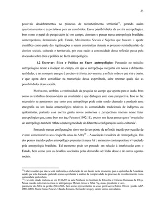 25

possíveis desdobramentos do processo de reconhecimento territorial13, gerando assim
questionamentos e expectativas para os envolvidos. Essas possibilidades da escrita antropológica,
bem como o papel do pesquisador (a) em campo, denotam o pensar nessa antropologia brasileira
contemporânea, demandada pelo Estado, Movimentos Sociais e Sujeitos que buscam o aporte
científico como parte das legitimações a serem construídas durante o processo reivindicatório de
direitos sociais, culturais e territoriais, por essa razão a continuidade dessa reflexão passa pela
discussão sobre ética e política no fazer antropológico.
1.2 Escrever: Ética e Política no Fazer Antropológico: Pensando no trabalho
antropológico desde a inserção no campo, em que o antropólogo mergulha em novas e diferentes
realidades, e no momento em que é preciso vir à tona, novamente, e refletir sobre o que viu e ouviu,
e que agora deve consolidar na transcrição dessa experiência, cabe retomar quais são as
possibilidades dessa escrita.
Motiva-me, também, a continuidade da pesquisa no campo que aponta para o laudo, bem
como os trabalhos desenvolvidos na atualidade e que dialogam com essa perspectiva. Isso se faz
necessário se pensarmos que tanto esse antropólogo pode estar sendo chamado a produzir uma
etnografia ou um laudo antropológico relativos às comunidades tradicionais de indígenas ou
quilombolas, portanto essa escrita ganha novos contornos e perspectivas imersas nesse fazer
antropológico que, como bem nos traz Peirano (1992:11), podem nos fazer pensar que o “o trabalho
do antropólogo também reflete a heterogeneidade de diferentes configurações sócio-culturais”.
Pensando nessas configurações sirvo-me de um ponto de reflexão trazido por ocasião de
evento comemorativo aos cinqüenta anos da ABA14 – Associação Brasileira de Antropologia. Um
dos pontos trazidos pelos antropólogos presentes à mesa foi o momento contemporâneo vivenciado
pela antropologia brasileira. Tal momento pode ser pensado em relação à interlocução com o
Estado, bem como com os desafios suscitados pelas demandas advindas desse e de outros agentes
sociais.

13

Cabe ressaltar que não se está realizando a elaboração de um laudo, neste momento, para o quilombo da Anastácia,
sendo que esta discussão pretende apenas aprofundar a análise da complexidade do processo de reconhecimento como
comunidade quilombola.
14
O evento citado realizou-se em 17/06/05 na sala Pantheon do Instituto de Filosofia e Ciências Humanas da Ufrgs.
Nessa ocasião estiveram na mesa os antropólogos Miriam Grossi e Peter Fry, atuais presidente e vice-.
presidente da ABA na gestão 2004-2006, bem como representantes da casa, professores Ruben Oliven (gestão ABA
2000-2002), Maria Eunice Maciel, Claudia Fonseca, Bernardo Lewgoy, dentre outros convidados.

 