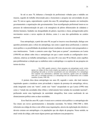26

Se até os anos 70, tínhamos a formação de profissionais voltados para o trabalho em
museus, seguido do trabalho direcionado para a licenciatura e pesquisa nas universidades do pós
anos 70, tem-se agora, especialmente a partir dos anos 90, antropólogos atuantes em instituições
governamentais e organizações não governamentais. Essa reconfiguração profissional insere-se no
processo de redemocratização do país e da emergência de pleitos diferenciados de cidadania e
direitos humanos, fundados nas desigualdades de gênero, raça/etnia e classe, protagonizados pelos
movimentos sociais e novos sujeitos de direitos, como é o caso dos quilombolas no cenário
nacional.
Essa antropologia, a partir dos anos 90, na qual se inscreve essa dissertação, dialoga com
questões prementes para o oficio do antropólogo, tais como o papel desse profissional, o contexto
sócio-político e as possibilidades da produção textual, resultantes do encontro entre pesquisadores e
seus interlocutores. Tendo o contexto como algo “bom para se pensar”, encontramos em Laraia
(1998:90) um debate sobre ética e antropologia em que o autor ressalta as configurações sócioculturais, relativas ao trabalho antropológico, nos anos 60 e nos anos 90 no Brasil, como espelhos
para problematizar a relação que se estabelece entre o antropólogo e os sujeitos de sua pesquisa em
termos de ética.
Em 1960, quando comecei a fazer pesquisas em antropologia social, existia
apenas um código de ética muito simples que poderia ser resumido em três pontos: a) o
antropólogo não pode se envolver sexualmente com seus informantes; b) o antropólogo
deve respeitar seus informantes e defender seus interesses, agindo como um mediador
entre eles e a sociedade nacional; c) o antropólogo tem um compromisso com a verdade
científica. (Laraia, 1998: 90).

A postura ética dessa antropologia nos anos 60, segundo o autor, não trará maiores
inquietudes quanto a temáticas como privacidade e impacto da presença do antropólogo, talvez,
ainda imaginado como um “outro”, sendo esse “outro” encapsulado no que Laraia (1998) trata
como o “estudo das sociedades ditas tribais e relativamente bem isoladas da sociedade nacional”,
perfazendo assim uma legitimação da autoridade etnográfica, bem como usufruindo de um
distanciamento político entre as duas sociedades.
Já no final dos anos 80, o país vivencia novo contexto sócio-político e a antropologia não
fica imune aos novos questionamentos e demandas suscitadas. No biênio 1986-1988 a ABA
reformula seu código de ética e este reflete essas inquietações, através da explicitação dos direitos e
deveres comuns aos antropólogos e às populações que são objeto de pesquisa. Nesse sentido, na
atual versão do código, cabe trazer alguns pontos que traduzem essa perspectiva:

 