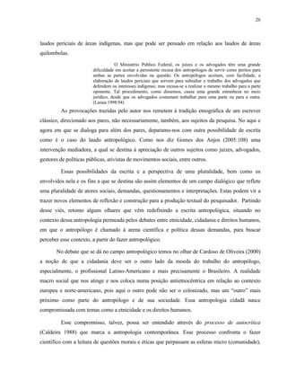 28

laudos periciais de áreas indígenas, mas que pode ser pensado em relação aos laudos de áreas
quilombolas.
O Ministério Público Federal, os juízes e os advogados têm uma grande
dificuldade em aceitar a persistente recusa dos antropólogos de servir como peritos para
ambas as partes envolvidas na questão. Os antropólogos aceitam, com facilidade, a
elaboração de laudos periciais que servem para subsidiar o trabalho dos advogados que
defendem os interesses indígenas; mas recusa-se a realizar o mesmo trabalho para a parte
oponente. Tal procedimento, como dissemos, causa uma grande estranheza no meio
jurídico, desde que os advogados costumam trabalhar para uma parte ou para a outra.
(Laraia 1998:94)

As provocações trazidas pelo autor nos remetem à tradição etnográfica de um escrever
clássico, direcionado aos pares, não necessariamente, também, aos sujeitos da pesquisa. No aqui e
agora em que se dialoga para além dos pares, deparamo-nos com outra possibilidade de escrita
como é o caso do laudo antropológico. Como nos diz Gomes dos Anjos (2005:108) uma
intervenção mediadora, a qual se destina à apreciação de outros sujeitos como juizes, advogados,
gestores de políticas públicas, ativistas de movimentos sociais, entre outros.
Essas possibilidades da escrita e a perspectiva de uma pluralidade, bem como os
envolvidos nela e os fins a que se destina são assim elementos de um campo dialógico que reflete
uma pluralidade de atores sociais, demandas, questionamentos e interpretações. Estas podem vir a
trazer novos elementos de reflexão e construção para a produção textual do pesquisador. Partindo
desse viés, retomo alguns olhares que vêm redefinindo a escrita antropológica, situando no
contexto dessa antropologia permeada pelos debates entre etnicidade, cidadania e direitos humanos,
em que o antropólogo é chamado à arena científica e política dessas demandas, para buscar
perceber esse contexto, a partir do fazer antropológico.
No debate que se dá no campo antropológico temos no olhar de Cardoso de Oliveira (2000)
a noção de que a cidadania deve ser o outro lado da moeda do trabalho do antropólogo,
especialmente, o profissional Latino-Americano e mais precisamente o Brasileiro. A realidade
macro social que nos atinge e nos coloca numa posição antietnocêntrica em relação ao contexto
europeu e norte-americano, pois aqui o outro pode não ser o colonizado, mas um “outro” mais
próximo como parte do antropólogo e de sua sociedade. Essa antropologia cidadã nasce
compromissada com temas como a etnicidade e os direitos humanos.
Esse compromisso, talvez, possa ser entendido através do processo de autocrítica
(Caldeira 1988) que marca a antropologia contemporânea. Esse processo confronta o fazer
científico com a leitura de questões morais e éticas que perpassam as esferas micro (comunidade),

 