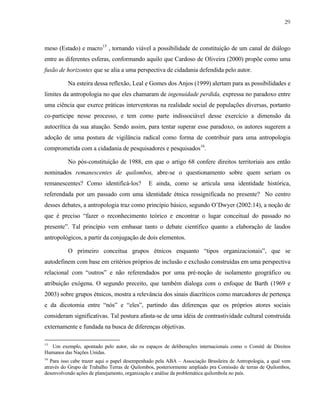 29

meso (Estado) e macro15 , tornando viável a possibilidade de constituição de um canal de diálogo
entre as diferentes esferas, conformando aquilo que Cardoso de Oliveira (2000) propõe como uma
fusão de horizontes que se alia a uma perspectiva de cidadania defendida pelo autor.
Na esteira dessa reflexão, Leal e Gomes dos Anjos (1999) alertam para as possibilidades e
limites da antropologia no que eles chamaram de ingenuidade perdida, expressa no paradoxo entre
uma ciência que exerce práticas interventoras na realidade social de populações diversas, portanto
co-participe nesse processo, e tem como parte indissociável desse exercício a dimensão da
autocrítica da sua atuação. Sendo assim, para tentar superar esse paradoxo, os autores sugerem a
adoção de uma postura de vigilância radical como forma de contribuir para uma antropologia
comprometida com a cidadania de pesquisadores e pesquisados16.
No pós-constituição de 1988, em que o artigo 68 confere direitos territoriais aos então
nominados remanescentes de quilombos, abre-se o questionamento sobre quem seriam os
remanescentes? Como identificá-los?

E ainda, como se articula uma identidade histórica,

referendada por um passado com uma identidade étnica ressignificada no presente? No centro
desses debates, a antropologia traz como princípio básico, segundo O’Dwyer (2002:14), a noção de
que é preciso “fazer o reconhecimento teórico e encontrar o lugar conceitual do passado no
presente”. Tal princípio vem embasar tanto o debate científico quanto a elaboração de laudos
antropológicos, a partir da conjugação de dois elementos.
O primeiro conceitua grupos étnicos enquanto “tipos organizacionais”, que se
autodefinem com base em critérios próprios de inclusão e exclusão construídas em uma perspectiva
relacional com “outros” e não referendados por uma pré-noção de isolamento geográfico ou
atribuição exógena. O segundo preceito, que também dialoga com o enfoque de Barth (1969 e
2003) sobre grupos étnicos, mostra a relevância dos sinais diacríticos como marcadores de pertença
e da dicotomia entre “nós” e “eles”, partindo das diferenças que os próprios atores sociais
consideram significativas. Tal postura afasta-se de uma idéia de contrastividade cultural construída
externamente e fundada na busca de diferenças objetivas.
15

Um exemplo, apontado pelo autor, são os espaços de deliberações internacionais como o Comitê de Direitos
Humanos das Nações Unidas.

16

Para isso cabe trazer aqui o papel desempenhado pela ABA – Associação Brasileira de Antropologia, a qual vem
através do Grupo de Trabalho Terras de Quilombos, posteriormente ampliado pra Comissão de terras de Quilombos,
desenvolvendo ações de planejamento, organização e análise da problemática quilombola no país.

 