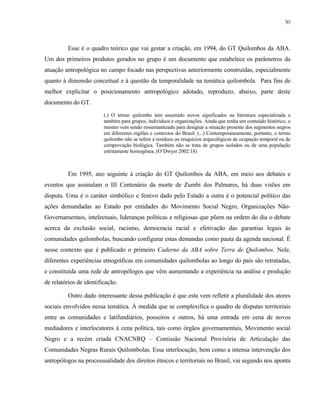 30

Esse é o quadro teórico que vai gestar a criação, em 1994, do GT Quilombos da ABA.
Um dos primeiros produtos gerados no grupo é um documento que estabelece os parâmetros da
atuação antropológica no campo focado nas perspectivas anteriormente construídas, especialmente
quanto à dimensão conceitual e à questão da temporalidade na temática quilombola. Para fins de
melhor explicitar o posicionamento antropológico adotado, reproduzo, abaixo, parte deste
documento do GT.
(.) O termo quilombo tem assumido novos significados na literatura especializada e
também para grupos, indivíduos e organizações. Ainda que tenha um conteúdo histórico, o
mesmo vem sendo ressemantizado para designar a situação presente dos segmentos negros
em diferentes regiões e contextos do Brasil. (...) Contemporaneamente, portanto, o termo
quilombo não se refere a resíduos ou resquícios arqueológicos de ocupação temporal ou de
comprovação biológica. Também não se trata de grupos isolados ou de uma população
estritamente homogênea. (O’Dwyer 2002:18)

Em 1995, ano seguinte à criação do GT Quilombos da ABA, em meio aos debates e
eventos que assinalam o III Centenário da morte de Zumbi dos Palmares, há duas visões em
disputa. Uma é o caráter simbólico e festivo dado pelo Estado a outra é o potencial político das
ações demandadas ao Estado por entidades do Movimento Social Negro, Organizações NãoGovernamentais, intelectuais, lideranças políticas e religiosas que põem na ordem do dia o debate
acerca da exclusão social, racismo, democracia racial e efetivação das garantias legais às
comunidades quilombolas, buscando configurar estas demandas como pauta da agenda nacional. É
nesse contexto que é publicado o primeiro Caderno da ABA sobre Terra de Quilombos. Nele,
diferentes experiências etnográficas em comunidades quilombolas ao longo do país são retratadas,
e constituída uma rede de antropólogos que vêm aumentando a experiência na análise e produção
de relatórios de identificação.
Outro dado interessante dessa publicação é que esta vem refletir a pluralidade dos atores
sociais envolvidos nessa temática. À medida que se complexifica o quadro de disputas territoriais
entre as comunidades e latifundiários, posseiros e outros, há uma entrada em cena de novos
mediadores e interlocutores à cena política, tais como órgãos governamentais, Movimento social
Negro e a recém criada CNACNRQ – Comissão Nacional Provisória de Articulação das
Comunidades Negras Rurais Quilombolas. Essa interlocução, bem como a intensa intervenção dos
antropólogos na processualidade dos direitos étnicos e territoriais no Brasil, vai segundo nos aponta

 