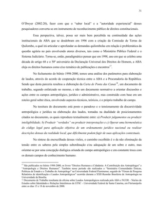 31

O’Dwyer (2002:20), fazer com que o “saber local” e a ”autoridade experiencial” desses
pesquisadores converta-se em instrumento de reconhecimento público de direitos constitucionais.
Essa perspectiva, talvez, possa ser mais bem percebida na continuidade das ações
institucionais da ABA que se desdobram em 1996 com a criação da Comissão de Terras de
Quilombo, a qual irá articular e aprofundar as demandas quilombolas em relação à problemática da
questão agrária no país envolvendo atores diversos, tais como o Ministério Público Federal e o
Sistema Judiciário. Torna-se, então, paradigmático pensar que em 1998, ano em que se celebra uma
década do artigo 68 e o 50º aniversário da Declaração Universal dos Direitos do Homem, a ABA
eleja os direitos humanos como eixo temático de publicações e encontros17.
No fechamento do biênio 1998-2000, temos uma análise dos parâmetros para elaboração
de laudos, através do acordo de cooperação técnica entre a ABA e a Procuradoria da República.
Sendo que desta parceria resultou a elaboração da Carta de Ponta das Canas18, um documento de
trabalho, segundo enfatizado no mesmo, e não um documento normativo a orientar discussões e
ações entre os campos antropológico, jurídico e administrativo, mas construído com base em um
roteiro geral sobre ética, envolvendo aspectos técnicos, teóricos, e o próprio trabalho de campo.
Na tessitura do documento está posto o paradoxo e o tensionamento da discursividade
antropológica e jurídica na elaboração dos laudos, tomadas na dualidade de posicionamentos
citados no documento, os quais reproduzo textualmente entre: a) Produzir julgamentos ou produzir
inteligibilidade; b) Produzir “verdades” ou produzir interpretações e c) Operar uma hermenêutica
do código legal para aplicação objetiva de um ordenamento jurídico nacional ou realizar
descrições densas da realidade local, que dificilmente podem fugir de suas aplicações contextuais.
Na síntese da encruzilhada dessas visões, o caminho escolhido é o da não eliminação da
tensão entre os saberes pela simples subordinação e/ou adequação de um sobre o outro, mas
orientar-se por uma concepção dialógica oriunda do campo antropológico e em constante troca com
os demais campos do conhecimento humano:
17

São publicados no biênio 1998-2000, os livros “Direitos Humanos e Cidadania: A Contribuição dos Antropólogos” e
“Antropologia e Direitos Humanos”. Também nesse período são realizados o “Seminário Comunidades Étnicas,
Políticas de Estado e o Trabalho do Antropólogo” na Universidade Federal Fluminense, seguido do “Fórum de Pesquisa
Relatórios de identificação e Laudos Antropológicos” ocorrido durante a XXII Reunião Brasileira de Antropologia na
Universidade de Brasília.
18 Documento de Trabalho resultante da oficina sobre Laudos Antropológicos realizada pela ABA e NUER – Núcleo de
Estudos sobre Identidades e Relações Interétnicas da UFSC – Universidade Federal de Santa Catarina, em Florianópolis
entre os dias 15 e 18 de novembro de 2000.

 