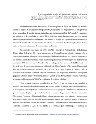32

O saber antropológico se define pelo diálogo, pela tradução e explicitação de
categorias e discursividades nativas, sendo capaz de relacionar as categorias e circuitos de
relações próprios aos grupos sociais e aos contextos culturais investigados. (Carta de Ponta
das Canas 2000: 01)

Pensando nas tensões presentes no fazer antropológico, frente aos laudos e a situação
diante de objetos de estudo altamente politizados, talvez caiba nos perguntarmos se esta produção
tem a capacidade de atender a novas demandas, sem cair nas armadilhas de “modelos” exemplares
de quilombos e, de outro lado, se ela tem fôlego suficiente para colocar-se em perspectiva, como é
exigido academicamente do antropólogo. Por essa via, o diálogo e a vigilância crítica orientarão as
recomendações trazidas no documento em relação aos relatórios de identificação étnica, laudos
sobre territórios tradicionais e de impacto sócio-ambiental.
No contexto local, surge em 1995, o NACI – Núcleo de Antropologia e Cidadania da
Universidade Federal do RS. Neste mesmo ano, a ABA publica seu primeiro caderno sobre a
questão quilombola e acirram-se os debates sobre cidadania e etnicidade, por conta do tricentenário
da morte de Zumbi dos Palmares, porém a demanda por questões territoriais para o NACI só viria a
ocorrer em 2001 com a proposta de elaboração do laudo pericial da comunidade de Morro Alto, por
força da ação de outros atores, tais como o Ministério Público Federal e o Movimento Negro social.
Em um primeiro momento, ainda em 1995, o NACI tem como proposta a “análise crítica e
construtiva da noção de cidadania, tal como se manifesta em projetos de intervenção entre grupos
populares urbanos, rurais e de minorias étnicas19”, sendo o viés de “cidadania” em uma pluralidade
e em seus problemas entre o “ideal” e a efetivação de políticas públicas.
Essa proposta insere-se nos objetivos do NACI, dentre os quais, o de contribuir e
sensibilizar a comunidade científica para a pesquisa na área da cidadania, bem como planejamento
e execução de políticas públicas. No início as atividades de pesquisa e interlocução direcionam-se
para as relações de gênero e juventude, tendo como parceiras Organizações Não-Governamentais,
Movimento Feminista e Entidades Públicas voltadas para projetos com crianças e adolescentes.
Esse quadro passa a incluir a temática quilombola no ano de 2001, quando, através de convênio
firmado entre União e Estado, por meio da Fundação Cultural Palmares e Secretaria Estadual do
Trabalho, Cidadania e Ação Social acolhe-se a demanda por identificação e titulação da

19

Trecho do texto de apresentação do NACI, contido em www.ufrgs.br/ifch/ppgas/nucleos/naci/index.html

 