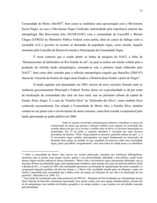 33

Comunidade de Morro Alto/RS20, bem como se estabelece uma aproximação com o Movimento
Social Negro, no caso o Movimento Negro Unificado, intermediado pela experiência anterior das
antropólogas Ilka Boaventura leite (NUER/UFSC) com a comunidade de Casca/RS e Miriam
Chagas (UFRGS) no Ministério Público Federal como perita; além de canais de diálogo entre a
sociedade civil e governo no tocante as demandas da população negra, como trazido, naquele
momento pelo Conselho do Desenvolvimento e Participação da Comunidade Negra.
É nesse contexto que é criada dentre as linhas de pesquisa do NACI, a linha de
“Remanescentes de Quilombos no Rio Grande do sul”, na qual se realiza um estudo voltado para a
produção do referido laudo antropológico, tornando-se este o primeiro laudo elaborado pelo
NACI21, bem como abre caminho para a reflexão antropológica naquilo que Barcellos (2005:87)
chama de “reescrita da história do negro neste Estado e a História deste Estado a partir do Negro”.
O laudo seguinte será demandado em 2003, através de novo convênio firmado entre as
instâncias governamentais Municipal e Federal. Porém, dessa vez a peculiaridade se dá por conta
da localização da comunidade não estar em área rural, mas no perímetro urbano da capital do
Estado, Porto Alegre. É o caso da “Família Silva” ou “Quilombo dos Silva”, como também ficou
conhecido nacionalmente. Em relação à Comunidade de Morro Alto, a Família Silva, também
contará no seu pleito com o envolvimento de atores externos, como bem ressalta a responsável pelo
laudo apresentado ao poder público em 2004.
Entre os sujeitos envolvidos, primeiramente podemos vislumbrar os meios de
comunicação de massa que passam a atuarem também como agentes na construção dos
sentidos étnicos de que vai se revestir o conflito entre os Silva e os diversos interessados na
propriedade. Em 12 de junho, a seguinte manchete é veiculada nos mais diversos
provedores da Internet: “Porto Alegre poderá ter primeiro quilombo urbano do país”. (...)
O movimento negro também desempenhou um papel fundamental na etnicização da
demanda desse grupo na medida em que respaldou um processo onde uma comunidade
negra, pobre que habita “irregularmente” uma zona nobre da cidade passa a se identificar

20

Sobre a comunidade de Morro Alto, tem-se em recente publicação, constante das referências bibliográficas,
elementos para se pensar esses grupos sociais, quanto a sua territorialidade, identidade e luta política, sendo assim
destaco alguns trechos indicativos desses elementos: “Morro Alto é um território negro etnicamente delimitado, que já
luta para afirmar sua identidade negra, pela regularização fundiária e pela atenção das ações de políticas públicas desde
a década de 60 (...) A partir de 2001 esta comunidade apresentou sua demanda de regularização das terras ocupadas e a
recuperação daquelas perdidas sob diversas formas (...) Morro Alto, localidade situada parte em Maquine e parte em
Osório, é percebida pela comunidade que a habita como um espaço de realização de sua vida e de atualização de sua
memória”. (Barcellos et al, 2004: 21).
21
Esse laudo foi coordenado pela então professora do PPGAS – Programa de Pós-Graduação em Antropologia Social,
Daisy Macedo de Barcellos, atualmente aposentada. Esse estudo contou com uma equipe multidisciplinar, oriunda não
só da antropologia, mas também da história, geografia e do campo jurídico, o que resultou em um trabalho marcado
pela pluralidade.

 