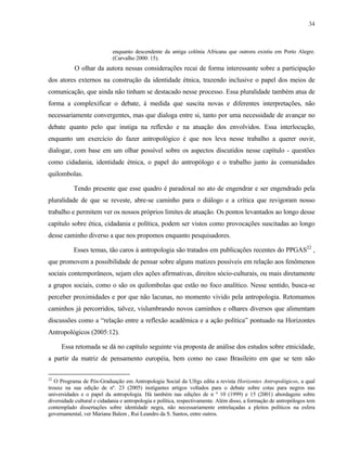 34

enquanto descendente da antiga colônia Africana que outrora existiu em Porto Alegre.
(Carvalho 2000: 15).

O olhar da autora nessas considerações recai de forma interessante sobre a participação
dos atores externos na construção da identidade étnica, trazendo inclusive o papel dos meios de
comunicação, que ainda não tinham se destacado nesse processo. Essa pluralidade também atua de
forma a complexificar o debate, à medida que suscita novas e diferentes interpretações, não
necessariamente convergentes, mas que dialoga entre si, tanto por uma necessidade de avançar no
debate quanto pelo que instiga na reflexão e na atuação dos envolvidos. Essa interlocução,
enquanto um exercício do fazer antropológico é que nos leva nesse trabalho a querer ouvir,
dialogar, com base em um olhar possível sobre os aspectos discutidos nesse capítulo - questões
como cidadania, identidade étnica, o papel do antropólogo e o trabalho junto às comunidades
quilombolas.
Tendo presente que esse quadro é paradoxal no ato de engendrar e ser engendrado pela
pluralidade de que se reveste, abre-se caminho para o diálogo e a crítica que revigoram nosso
trabalho e permitem ver os nossos próprios limites de atuação. Os pontos levantados ao longo desse
capítulo sobre ética, cidadania e política, podem ser vistos como provocações suscitadas ao longo
desse caminho diverso a que nos propomos enquanto pesquisadores.
Esses temas, tão caros à antropologia são tratados em publicações recentes do PPGAS22 ,
que promovem a possibilidade de pensar sobre alguns matizes possíveis em relação aos fenômenos
sociais contemporâneos, sejam eles ações afirmativas, direitos sócio-culturais, ou mais diretamente
a grupos sociais, como o são os quilombolas que estão no foco analítico. Nesse sentido, busca-se
perceber proximidades e por que não lacunas, no momento vivido pela antropologia. Retomamos
caminhos já percorridos, talvez, vislumbrando novos caminhos e olhares diversos que alimentam
discussões como a “relação entre a reflexão acadêmica e a ação política” pontuado na Horizontes
Antropológicos (2005:12).
Essa retomada se dá no capítulo seguinte via proposta de análise dos estudos sobre etnicidade,
a partir da matriz de pensamento européia, bem como no caso Brasileiro em que se tem não
22

O Programa de Pós-Graduação em Antropologia Social da Ufrgs edita a revista Horizontes Antropológicos, a qual
trouxe na sua edição de nº. 23 (2005) instigantes artigos voltados para o debate sobre cotas para negros nas
universidades e o papel da antropologia. Há também nas edições de n º 10 (1999) e 15 (2001) abordagens sobre
diversidade cultural e cidadania e antropologia e política, respectivamente. Além disso, a formação de antropólogos tem
contemplado dissertações sobre identidade negra, não necessariamente entrelaçadas a pleitos políticos na esfera
governamental, ver Mariana Balem , Rui Leandro da S. Santos, entre outros.

 