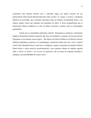 35

exatamente uma temática abstrata, mas o indivíduo negro, um sujeito concreto em seu
pertencimento étnico/racial dimensionado pelo olhar outsider. É o negro, o escravo, o fenômeno
histórico da escravidão, que a princípio desemboca hoje na temática da identidade étnica e em
sujeitos, grupos sociais que manejam essa gramática do étnico. É nessa ressignificação que se
entrecruzam olhares acadêmicos ou não, no debate conceitual e político sobre as comunidades
quilombolas.
Afinal, são as comunidades patrimônio cultural? Perguntam-se estudiosos e Instituições
ligadas ao Patrimônio Histórico Nacional. São focos de resistência e, portanto, da luta anti-racista?
Perguntam os movimentos sociais negros. São objetos de Políticas Públicas e de Direitos Sociais?
Debatem legisladores e gestores. E os antropólogos a questionar: Quem são esses “novos” sujeitos
sociais? Que identidade étnica é esta? Isso é etnogênese, sujeitos construindo sua própria história?
Diante desses e outros possíveis questionamentos é que seguimos adiante no capítulo seguinte
sobre a Gênese do debate e do conceito de Quilombo, não em busca de respostas absolutas e
estanques, mas possibilidades de escuta e troca.

 