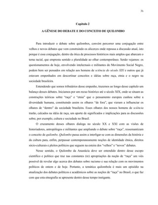 36

Capítulo 2
A GÊNESE DO DEBATE E DO CONCEITO DE QUILOMBO

Para introduzir o debate sobre quilombos, convém percorrer uma conjugação entre
velhos e novos debates que vem construindo os alicerces onde repousa a discussão atual, isto
porque é essa conjugação, dentro da ótica de processos históricos mais amplos que abarcam o
tema racial, que empresta sentido e pluralidade ao olhar contemporâneo. Senão vejamos: os
questionamentos de hoje, envolvendo intelectuais e militantes do Movimento Social Negro,
podem bem ser pensados em relação aos homens de sciência do século XIX e outros que já
estavam empenhados em descortinar conceitos e idéias sobre raça, etnia e o negro na
sociedade brasileira.
Entendendo que somos tributários desse empenho, trazemos ao longo desse capítulo um
balanço desses debates. Iniciamos por um recuo histórico até o século XIX, onde se situam as
construções teóricas sobre “raça” e “etnia” que o pensamento europeu cunhou sobre a
diversidade humana, constituindo assim os olhares “de fora”, que vieram a influenciar os
olhares de “dentro” da sociedade brasileira. Esses olhares dos nossos homens de sciência
trarão, calcados na idéia de raça, um aporte de significados e implicações para as discussões
sobre, por exemplo, cultura e sociedade no Brasil.
O cruzamento desses olhares dialoga no século XX e XXI com as visões de
historiadores, antropólogos e militantes que ampliando o debate sobre “raça”, ressemantizam
o conceito de quilombo. Quilombo passa assim a interligar-se com as dimensões da história e
da cultura para, enfim, perpassar contemporaneamente noções de identidade étnica, direitos
sócio-culturais e pleitos políticos que seguem na esteira dos “velhos” e “novos” debates.
Nesse sentido, o Quilombo da Anastácia deve ser entendido dentro desse escopo
científico e político que traz nas constantes (re) apropriações da noção de “raça” um viés
possível de revelar algo acerca dos debates sobre racismo e sua relação com os movimentos
políticos de ontem e de hoje. Portanto, a temática quilombola é mais um episódio na
atualização dos debates políticos e acadêmicos sobre as noções de “raça” no Brasil, o que faz
com que esta etnografia se apresente dentro desse tempo instigante.

 
