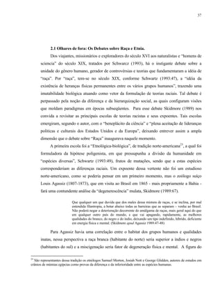 37

2.1 Olhares de fora: Os Debates sobre Raça e Etnia.
Dos viajantes, missionários e exploradores do século XVI aos naturalistas e “homens de
sciencia” do século XIX, tratados por Schwarcz (1993), há o instigante debate sobre a
unidade do gênero humano, gerador de controvérsias e teorias que fundamentaram a idéia de
“raça”. Por “raça”, tem-se no século XIX, conforme Schwartz (1993:47), a “idéia da
existência de heranças físicas permanentes entre os vários grupos humanos”, trazendo uma
imutabilidade biológica atuando como vetor da formulação de teorias raciais. Tal debate é
perpassado pela noção da diferença e da hierarquização social, as quais configuram visões
que moldam paradigmas em épocas subseqüentes. Para esse debate Skidmore (1989) nos
convida a revisitar as principais escolas de teorias racistas e seus expoentes. Tais escolas
emergiram, segundo o autor, com o “beneplácito da ciência” e “plena aceitação de lideranças
políticas e culturais dos Estados Unidos e da Europa”, deixando entrever assim a ampla
dimensão que o debate sobre “Raça” inaugurava naquele momento.
A primeira escola foi a “Etnológica-biológica”, de tradição norte-americana23, a qual foi
formuladora da hipótese poligenista, em que pressupunha a divisão da humanidade em
“espécies diversas”, Schwartz (1993:49), frutos de mutações, sendo que a estas espécies
corresponderiam as diferenças raciais. Um expoente dessa vertente não foi um estudioso
norte-americano, como se poderia pensar em um primeiro momento, mas o zoólogo suíço
Louis Agassiz (1807-1873), que em visita ao Brasil em 1865 - mais propriamente a Bahia fará uma contundente análise da “degenerescência” mulata, Skidmore (1989:67).
Que qualquer um que duvida que dos males dessa mistura de raças, e se inclina, por mal
entendida filantropia, a botar abaixo todas as barreiras que as separam – venha ao Brasil.
Não poderá negar a deterioração decorrente do amálgama de raças, mais geral aqui do que
em qualquer outro país do mundo, e que vai apagando, rapidamente, as melhores
qualidades do branco, do negro e do índio, deixando um tipo indefinido, híbrido, deficiente
em energia física e mental. (Skidmore apud Agassiz 1989:47-48)

Para Agassiz havia uma correlação entre o habitat dos grupos humanos e qualidades
inatas, nessa perspectiva a raça branca (habitante do norte) seria superior a índios e negros
(habitantes do sul) e a miscigenação seria fator de degeneração física e mental. A figura do
23

São representantes dessa tradição os etnólogos Samuel Morton, Josiah Nott e George Glidden, autores de estudos em
crânios de múmias egípcias como provas da diferença e da inferioridade entre as espécies humanas.

 