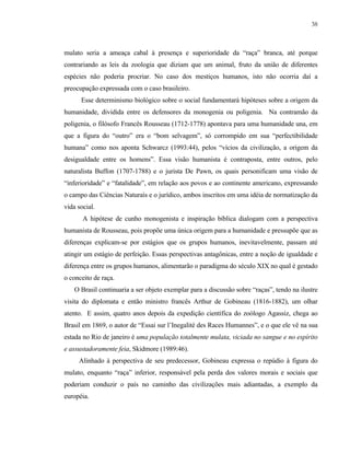 38

mulato seria a ameaça cabal à presença e superioridade da “raça” branca, até porque
contrariando as leis da zoologia que diziam que um animal, fruto da união de diferentes
espécies não poderia procriar. No caso dos mestiços humanos, isto não ocorria daí a
preocupação expressada com o caso brasileiro.
Esse determinismo biológico sobre o social fundamentará hipóteses sobre a origem da
humanidade, dividida entre os defensores da monogenia ou poligenia. Na contramão da
poligenia, o filósofo Francês Rousseau (1712-1778) apontava para uma humanidade una, em
que a figura do “outro” era o “bom selvagem”, só corrompido em sua “perfectibilidade
humana” como nos aponta Schwarcz (1993:44), pelos “vícios da civilização, a origem da
desigualdade entre os homens”. Essa visão humanista é contraposta, entre outros, pelo
naturalista Buffon (1707-1788) e o jurista De Pawn, os quais personificam uma visão de
“inferioridade” e “fatalidade”, em relação aos povos e ao continente americano, expressando
o campo das Ciências Naturais e o jurídico, ambos inscritos em uma idéia de normatização da
vida social.
A hipótese de cunho monogenista e inspiração bíblica dialogam com a perspectiva
humanista de Rousseau, pois propõe uma única origem para a humanidade e pressupõe que as
diferenças explicam-se por estágios que os grupos humanos, inevitavelmente, passam até
atingir um estágio de perfeição. Essas perspectivas antagônicas, entre a noção de igualdade e
diferença entre os grupos humanos, alimentarão o paradigma do século XIX no qual é gestado
o conceito de raça.
O Brasil continuaria a ser objeto exemplar para a discussão sobre “raças”, tendo na ilustre
visita do diplomata e então ministro francês Arthur de Gobineau (1816-1882), um olhar
atento. E assim, quatro anos depois da expedição científica do zoólogo Agassiz, chega ao
Brasil em 1869, o autor de “Essai sur l’Inegalité des Races Humannes”, e o que ele vê na sua
estada no Rio de janeiro é uma população totalmente mulata, viciada no sangue e no espírito
e assustadoramente feia, Skidmore (1989:46).
Alinhado à perspectiva de seu predecessor, Gobineau expressa o repúdio à figura do
mulato, enquanto “raça” inferior, responsável pela perda dos valores morais e sociais que
poderiam conduzir o país no caminho das civilizações mais adiantadas, a exemplo da
européia.

 
