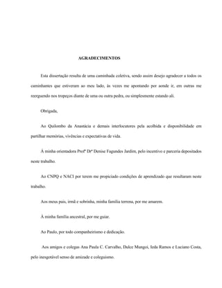 AGRADECIMENTOS

Esta dissertação resulta de uma caminhada coletiva, sendo assim desejo agradecer a todos os
caminhantes que estiveram ao meu lado, às vezes me apontando por aonde ir, em outras me
reerguendo nos tropeços diante de uma ou outra pedra, ou simplesmente estando ali.

Obrigada,

Ao Quilombo da Anastácia e demais interlocutores pela acolhida e disponibilidade em
partilhar memórias, vivências e expectativas de vida.

Á minha orientadora Profª Drª Denise Fagundes Jardim, pelo incentivo e parceria depositados
neste trabalho.

Ao CNPQ e NACI por terem me propiciado condições de aprendizado que resultaram neste
trabalho.

Aos meus pais, irmã e sobrinha, minha família terrena, por me amarem.

À minha família ancestral, por me guiar.

Ao Paulo, por todo companheirismo e dedicação.

Aos amigos e colegas Ana Paula C. Carvalho, Dulce Mungoi, Ieda Ramos e Luciano Costa,
pelo inesgotável senso de amizade e coleguismo.

 