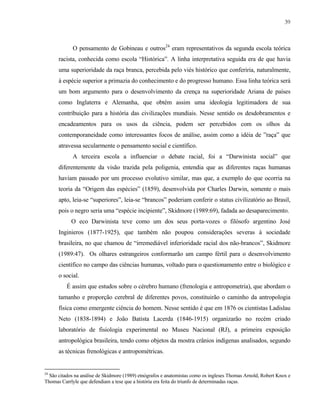 39

O pensamento de Gobineau e outros24 eram representativos da segunda escola teórica
racista, conhecida como escola “Histórica”. A linha interpretativa seguida era de que havia
uma superioridade da raça branca, percebida pelo viés histórico que conferiria, naturalmente,
à espécie superior a primazia do conhecimento e do progresso humano. Essa linha teórica será
um bom argumento para o desenvolvimento da crença na superioridade Ariana de países
como Inglaterra e Alemanha, que obtém assim uma ideologia legitimadora de sua
contribuição para a história das civilizações mundiais. Nesse sentido os desdobramentos e
encadeamentos para os usos da ciência, podem ser percebidos com os olhos da
contemporaneidade como interessantes focos de análise, assim como a idéia de ”raça” que
atravessa secularmente o pensamento social e científico.
A terceira escola a influenciar o debate racial, foi a “Darwinista social” que
diferentemente da visão trazida pela poligenia, entendia que as diferentes raças humanas
haviam passado por um processo evolutivo similar, mas que, a exemplo do que ocorria na
teoria da “Origem das espécies” (1859), desenvolvida por Charles Darwin, somente o mais
apto, leia-se “superiores”, leia-se “brancos” poderiam conferir o status civilizatório ao Brasil,
pois o negro seria uma “espécie incipiente”, Skidmore (1989:69), fadada ao desaparecimento.
O eco Darwinista teve como um dos seus porta-vozes o filósofo argentino José
Inginieros (1877-1925), que também não poupou considerações severas à sociedade
brasileira, no que chamou de “irremediável inferioridade racial dos não-brancos”, Skidmore
(1989:47). Os olhares estrangeiros conformarão um campo fértil para o desenvolvimento
científico no campo das ciências humanas, voltado para o questionamento entre o biológico e
o social.
É assim que estudos sobre o cérebro humano (frenologia e antropometria), que abordam o
tamanho e proporção cerebral de diferentes povos, constituirão o caminho da antropologia
física como emergente ciência do homem. Nesse sentido é que em 1876 os cientistas Ladislau
Neto (1838-1894) e João Batista Lacerda (1846-1915) organizarão no recém criado
laboratório de fisiologia experimental no Museu Nacional (RJ), a primeira exposição
antropológica brasileira, tendo como objetos da mostra crânios indígenas analisados, segundo
as técnicas frenológicas e antropométricas.

24

São citados na análise de Skidmore (1989) etnógrafos e anatomistas como os ingleses Thomas Arnold, Robert Knox e
Thomas Carrlyle que defendiam a tese que a história era feita do triunfo de determinadas raças.

 