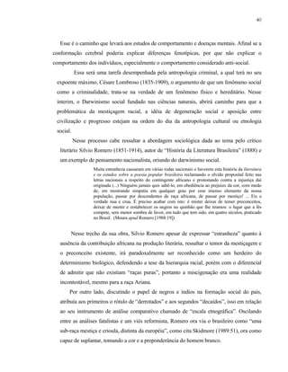 40

Esse é o caminho que levará aos estudos de comportamento e doenças mentais. Afinal se a
conformação cerebral poderia explicar diferenças fenotípicas, por que não explicar o
comportamento dos indivíduos, especialmente o comportamento considerado anti-social.
Essa será uma tarefa desempenhada pela antropologia criminal, a qual terá no seu
expoente máximo, Césare Lombroso (1835-1909), o argumento de que um fenômeno social
como a criminalidade, trata-se na verdade de um fenômeno físico e hereditário. Nesse
ínterim, o Darwinismo social fundado nas ciências naturais, abrirá caminho para que a
problemática da mestiçagem racial, a idéia de degeneração social e aposição entre
civilização e progresso estejam na ordem do dia da antropologia cultural ou etnologia
social.
Nesse processo cabe ressaltar a abordagem sociológica dada ao tema pelo crítico
literário Silvio Romero (1851-1914), autor de “História da Literatura Brasileira” (1888) e
um exemplo de pensamento nacionalista, oriundo do darwinismo social.
Muita estranheza causaram em várias rodas nacionais o haverem esta história da literatura
e os estudos sobre a poesia popular brasileira reclamando o olvido proposital feito nas
letras nacionais a respeito do contingente africano e protestando contra a injustiça daí
originada (...) Ninguém jamais quis sabê-lo, em obediência ao prejuízo da cor, com medo
de, em mostrando simpatia em qualquer grau por esse imenso elemento da nossa
população, passar por descendentes de raça africana, de passar por mestiço! ... Eis a
verdade nua e crua. É preciso acabar com isto: é mister deixar de temer preconceitos,
deixar de mentir e restabelecer os negros no quinhão que lhe tiramos: o lugar que a lês
compete, sem menor sombra de favor, em tudo que tem sido, em quatro séculos, praticado
no Brasil. (Moura apud Romero [1988:19])

Nesse trecho da sua obra, Silvio Romero apesar de expressar “estranheza” quanto à
ausência da contribuição africana na produção literária, ressaltar o temor da mestiçagem e
o preconceito existente, irá paradoxalmente ser reconhecido como um herdeiro do
determinismo biológico, defendendo a tese da hierarquia racial, porém com o diferencial
de admitir que não existiam “raças puras”, portanto a miscigenação era uma realidade
incontestável, mesmo para a raça Ariana.
Por outro lado, discutindo o papel de negros e índios na formação social do país,
atribuía aos primeiros o rótulo de “derrotados” e aos segundos “decaídos”, isso em relação
ao seu instrumento de análise comparativo chamado de “escala etnográfica”. Oscilando
entre as análises fatalistas e um viés reformista, Romero ora via o brasileiro como “uma
sub-raça mestiça e crioula, distinta da européia”, como cita Skidmore (1989:51), ora como
capaz de suplantar, tomando a cor e a preponderância do homem branco.

 