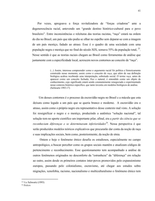 41

Por vezes, apregoava a força revitalizadora de “forças criadoras” ante a
degenerescência racial, antevendo um “grande destino histórico-cultural para o povo
brasileiro”. Entre inconsistências e releituras das teorias racistas, “raça” estará na ordem
do dia no Brasil, um país que não podia se olhar no espelho sem deparar-se com a imagem
de um país mestiço, fadado ao atraso. Esse é o quadro de uma sociedade com uma
população negra e mestiça que no final do século XIX, somava 55% da população total, 25.
Nesse sentido é que as teorias raciais chegam ao Brasil como ferramentas de análise que
juntamente com a especificidade local, acrescem novos contornos ao conceito de “raça”.

(...) Assim, interessa compreender como o argumento racial foi política e historicamente
construído nesse momento, assim como o conceito de raça, que além de sua definição
biológica acabou recebendo uma interpretação, sobretudo social. O termo raça, antes de
aparecer como um conceito fechado, fixo e natural, é entendido como um objeto de
conhecimento, cujo significado estará sendo constantemente renegociado e experimentado
nesse contexto histórico específico, que tanto investiu em modelos biológicos de análise.
(Schwartz 1993:17)

Um desses contornos é o processo da escravidão negra no Brasil e a mácula que esta
deixara como legado a um país que se queria branco e moderno. A escravidão era o
atraso, assim como o próprio negro era representativo desse contexto mal visto. A solução
foi ressignificar o negro e o mestiço, produzindo a autêntica “solução nacional”, tal
solução tem no aporte científico um importante pilar, afinal, era a partir da ciência que se
reconheciam diferenças e se determinavam inferioridades26. Nessa perspectiva é que
serão produzidos modelos teóricos explicativos que procurarão dar conta da noção de raça
e suas implicações sociais, bem como, posteriormente, da noção de etnia.
Ontem e hoje o fenômeno étnico desafia os estudiosos, especialmente no campo
antropológico, a buscar perceber como os grupos sociais mantêm e atualizam códigos de
pertencimento e reconhecimento. Esse questionamento tem acompanhado a análise de
outros fenômenos originados no desconforto da “estranheza” da “diferença” em relação
ao outro, assim desde os primeiros contatos inter-povos promovidos pelo expansionismo
europeu, passando pelo colonialismo, escravismo, até chegar aos estudos sobre
migrações, xenofobia, racismo, nacionalismo e multiculturalismo o fenômeno étnico tem

25
26

Ver Schwartz (1993)
Ibidem

 