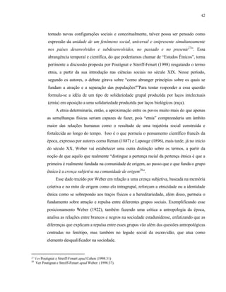 42

tomado novas configurações sociais e conceitualmente, talvez possa ser pensado como
expressão da unidade de um fenômeno social, universal e onipresente simultaneamente
nos países desenvolvidos e subdesenvolvidos, no passado e no presente27”. Essa
abrangência temporal e científica, do que poderíamos chamar de “Estudos Étnicos”, torna
pertinente a discussão proposta por Poutignat e Streiff-Fenart (1998) resgatando o termo
etnia, a partir da sua introdução nas ciências sociais no século XIX. Nesse período,
segundo os autores, o debate girava sobre “como abranger princípios sobre os quais se
fundam a atração e a separação das populações?”Para tentar responder a essa questão
formula-se a idéia de um tipo de solidariedade grupal produzida por laços intelectuais
(etnia) em oposição a uma solidariedade produzida por laços biológicos (raça).
A etnia determinaria, então, a aproximação entre os povos muito mais do que apenas
as semelhanças físicas seriam capazes de fazer, pois “etnia” compreenderia um âmbito
maior das relações humanas como o resultado de uma trajetória social construída e
fortalecida ao longo do tempo. Isso é o que permeia o pensamento científico francês da
época, expresso por autores como Renan (1887) e Lapouge (1896), mais tarde, já no inicio
do século XX, Weber vai estabelecer uma outra distinção sobre os termos, a partir da
noção de que aquilo que realmente “distingue a pertença racial da pertença étnica é que a
primeira é realmente fundada na comunidade de origem, ao passo que o que funda o grupo
étnico é a crença subjetiva na comunidade de origem28”.
Esse dado trazido por Weber em relação a uma crença subjetiva, baseada na memória
coletiva e no mito de origem como elo intragrupal, reforçam a etnicidade ou a identidade
étnica como se sobrepondo aos traços físicos e a hereditariedade, além disso, permeia o
fundamento sobre atração e repulsa entre diferentes grupos sociais. Exemplificando esse
posicionamento Weber (1922), também fazendo uma crítica a antropologia da época,
analisa as relações entre brancos e negros na sociedade estadunidense, enfatizando que as
diferenças que explicam a repulsa entre esses grupos vão além das questões antropológicas
centradas no fenótipo, mas também no legado social da escravidão, que atua como
elemento desqualificador na sociedade.

27
28

Ver Poutignat e Streiff-Fenart apud Cohen (1998:31)
Ver Poutignat e Streiff-Fenart apud Weber: (1998:37).

 