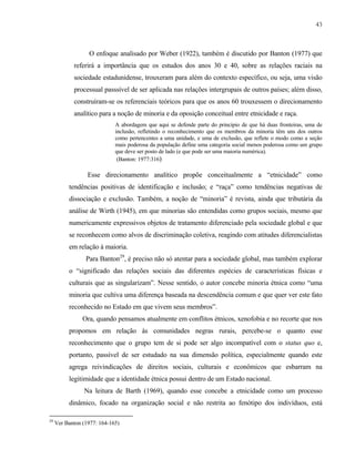 43

O enfoque analisado por Weber (1922), também é discutido por Banton (1977) que
referirá a importância que os estudos dos anos 30 e 40, sobre as relações raciais na
sociedade estadunidense, trouxeram para além do contexto específico, ou seja, uma visão
processual passsível de ser aplicada nas relações intergrupais de outros países; além disso,
construíram-se os referenciais teóricos para que os anos 60 trouxessem o direcionamento
analítico para a noção de minoria e da oposição conceitual entre etnicidade e raça.
A abordagem que aqui se defende parte do principio de que há duas fronteiras, uma de
inclusão, refletindo o reconhecimento que os membros da minoria têm uns dos outros
como pertencentes a uma unidade, e uma de exclusão, que reflete o modo como a seção
mais poderosa da população define uma categoria social menos poderosa como um grupo
que deve ser posto de lado (e que pode ser uma maioria numérica).
(Banton: 1977:316)

Esse direcionamento analítico propõe conceitualmente a “etnicidade” como
tendências positivas de identificação e inclusão; e “raça” como tendências negativas de
dissociação e exclusão. Também, a noção de “minoria” é revista, ainda que tributária da
análise de Wirth (1945), em que minorias são entendidas como grupos sociais, mesmo que
numericamente expressivos objetos de tratamento diferenciado pela sociedade global e que
se reconhecem como alvos de discriminação coletiva, reagindo com atitudes diferencialistas
em relação à maioria.
Para Banton29, é preciso não só atentar para a sociedade global, mas também explorar
o “significado das relações sociais das diferentes espécies de características físicas e
culturais que as singularizam”. Nesse sentido, o autor concebe minoria étnica como “uma
minoria que cultiva uma diferença baseada na descendência comum e que quer ver este fato
reconhecido no Estado em que vivem seus membros”.
Ora, quando pensamos atualmente em conflitos étnicos, xenofobia e no recorte que nos
propomos em relação às comunidades negras rurais, percebe-se o quanto esse
reconhecimento que o grupo tem de si pode ser algo incompatível com o status quo e,
portanto, passível de ser estudado na sua dimensão política, especialmente quando este
agrega reivindicações de direitos sociais, culturais e econômicos que esbarram na
legitimidade que a identidade étnica possui dentro de um Estado nacional.
Na leitura de Barth (1969), quando esse concebe a etnicidade como um processo
dinâmico, focado na organização social e não restrita ao fenótipo dos indivíduos, está
29

Ver Banton (1977: 164-165)

 