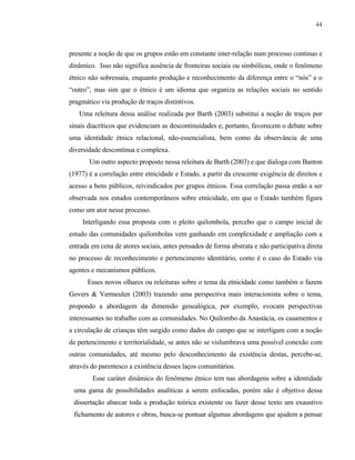 44

presente a noção de que os grupos estão em constante inter-relação num processo contínuo e
dinâmico. Isso não significa ausência de fronteiras sociais ou simbólicas, onde o fenômeno
étnico não sobressaia, enquanto produção e reconhecimento da diferença entre o “nós” e o
“outro”, mas sim que o étnico é um idioma que organiza as relações sociais no sentido
pragmático via produção de traços distintivos.
Uma releitura dessa análise realizada por Barth (2003) substitui a noção de traços por
sinais diacríticos que evidenciam as descontinuidades e, portanto, favorecem o debate sobre
uma identidade étnica relacional, não-essencialista, bem como da observância de uma
diversidade descontínua e complexa.
Um outro aspecto proposto nessa releitura de Barth (2003) e que dialoga com Banton
(1977) é a correlação entre etnicidade e Estado, a partir da crescente exigência de direitos e
acesso a bens públicos, reivindicados por grupos étnicos. Essa correlação passa então a ser
observada nos estudos contemporâneos sobre etnicidade, em que o Estado também figura
como um ator nesse processo.
Interligando essa proposta com o pleito quilombola, percebo que o campo inicial de
estudo das comunidades quilombolas vem ganhando em complexidade e ampliação com a
entrada em cena de atores sociais, antes pensados de forma abstrata e não participativa direta
no processo de reconhecimento e pertencimento identitário, como é o caso do Estado via
agentes e mecanismos públicos.
Esses novos olhares ou releituras sobre o tema da etnicidade como também o fazem
Govers & Vermeulen (2003) trazendo uma perspectiva mais interacionista sobre o tema,
propondo a abordagem da dimensão genealógica, por exemplo, evocam perspectivas
interessantes no trabalho com as comunidades. No Quilombo da Anastácia, os casamentos e
a circulação de crianças têm surgido como dados do campo que se interligam com a noção
de pertencimento e territorialidade, se antes não se vislumbrava uma possível conexão com
outras comunidades, até mesmo pelo desconhecimento da existência destas, percebe-se,
através do parentesco a existência desses laços comunitários.
Esse caráter dinâmico do fenômeno étnico tem nas abordagens sobre a identidade
uma gama de possibilidades analíticas a serem enfocadas, porém não é objetivo dessa
dissertação abarcar toda a produção teórica existente ou fazer desse texto um exaustivo
fichamento de autores e obras, busca-se pontuar algumas abordagens que ajudem a pensar

 