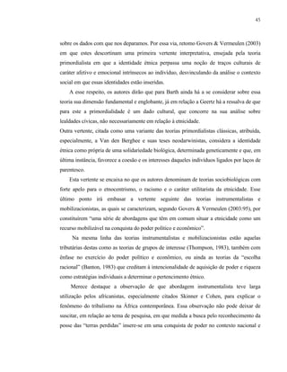 45

sobre os dados com que nos deparamos. Por essa via, retomo Govers & Vermeulen (2003)
em que estes descortinam uma primeira vertente interpretativa, ensejada pela teoria
primordialista em que a identidade étnica perpassa uma noção de traços culturais de
caráter afetivo e emocional intrínsecos ao indivíduo, desvinculando da análise o contexto
social em que essas identidades estão inseridas.
A esse respeito, os autores dirão que para Barth ainda há a se considerar sobre essa
teoria sua dimensão fundamental e englobante, já em relação a Geertz há a ressalva de que
para este a primordialidade é um dado cultural, que concorre na sua análise sobre
lealdades cívicas, não necessariamente em relação à etnicidade.
Outra vertente, citada como uma variante das teorias primordialistas clássicas, atribuída,
especialmente, a Van den Berghee e suas teses neodarwinistas, considera a identidade
étnica como própria de uma solidariedade biológica, determinada geneticamente e que, em
última instância, favorece a coesão e os interesses daqueles indivíduos ligados por laços de
parentesco.
Esta vertente se encaixa no que os autores denominam de teorias sociobiológicas com
forte apelo para o etnocentrismo, o racismo e o caráter utilitarista da etnicidade. Esse
último ponto irá embasar a vertente seguinte das teorias instrumentalistas e
mobilizacionistas, as quais se caracterizam, segundo Govers & Vermeulen (2003:95), por
constituírem “uma série de abordagens que têm em comum situar a etnicidade como um
recurso mobilizável na conquista do poder político e econômico”.
Na mesma linha das teorias instrumentalistas e mobilizacionistas estão aquelas
tributárias destas como as teorias de grupos de interesse (Thompson, 1983), também com
ênfase no exercício do poder político e econômico, ou ainda as teorias da “escolha
racional” (Banton, 1983) que creditam à intencionalidade de aquisição de poder e riqueza
como estratégias individuais a determinar o pertencimento étnico.
Merece destaque a observação de que abordagem instrumentalista teve larga
utilização pelos africanistas, especialmente citados Skinner e Cohen, para explicar o
fenômeno do tribalismo na África contemporânea. Essa observação não pode deixar de
suscitar, em relação ao tema de pesquisa, em que medida a busca pelo reconhecimento da
posse das “terras perdidas” insere-se em uma conquista de poder no contexto nacional e

 
