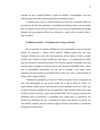 46

regional, em que a questão fundiária é objeto de conflitos e desigualdades. Isso seria
suficiente para uma análise instrumentalista dessa emergência étnica?
A resposta parece estar na reflexão proposta por Govers & Vermeulen (2003) em
que é preciso não fazer da competição a centralidade do fenômeno étnico, mas sim atentar
para as condições sociais em que se desenvolvem esses laços de solidariedade, procurando
dialogar com essa proposta reflexiva nos deteremos a seguir sobre os estudos sobre o
negro no Brasil.

2.2 Olhares de dentro – Os Estudos sobre o Negro no Brasil:

Por que percorrer os caminhos trilhados por outros pesquisadores torna-se relevante
quando nos propomos a realizar nossos estudos? Alguém poderá dizer que essas
“pegadas” deixadas por outros não, necessariamente, devem induzir a trilhar o mesmo
caminho, mas orientar as nossas escolhas por onde seguir, e na compreensão do estado
atual das discussões e proposições teóricas. Por isso esse capítulo foi pensado como uma
bússola a guiar a chegada ao momento atual em que discutimos identidade étnica, voltada
para as comunidades quilombolas, mas que não se restringe a esse grupo social,
justamente por estar inserida em um debate anterior sobre raça e etnia, e posteriormente os
estudos sobre o negro no Brasil.
Alinhada nessa perspectiva, a noção de “olhares de dentro” busca se aproximar de
uma visão antropológica em que nossos estudos não se dão na aldeia do “outro”, um
sujeito distante, isolado social e culturalmente da nossa sociedade, mas de um “outro” que
faz parte da mesma sociedade em que os pesquisadores estão inseridos; sendo assim, trago
à reflexão, minha e do leitor, a observação de Barth (2003: 23) em que para conhecer uma
identidade étnica em particular, o antropólogo deve atentar para as experiências que
formam essa identidade. Por isso a experiência do Brasil, aqui expressa nos limites que
esse trabalho comporta, procura evidenciar alguns caminhos, descaminhos e cruzamentos
formadores do debate étnico.

 