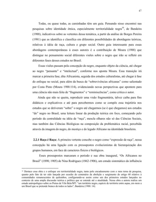 47

Todas, ou quase todas, as caminhadas têm um guia. Pensando nisso encontrei nas
pesquisas sobre identidade étnica, especialmente territorialidade negra30, de Bandeira
(1988), indicativos sobre as vertentes dessa temática, a partir da análise de Borges Pereira
(1981) que as identifica e classifica em diferentes possibilidades de abordagens teóricas,
relativas à idéia de raça, cultura e grupo social. Outro guia interessante para essas
abordagens contemporâneas à esses autores é a contribuição de Moura (1988) que
distingue no pensamento social diferentes visões sobre o negro que irão se refletir em
diferentes fases desses estudos no Brasil.
Essas visões passam pela concepção do negro, enquanto objeto da ciência, até chegar
ao negro “pensante” e “intelectual”, conforme nos aponta Moura. Essa transição irá
marcar a primeira fase, dita Africanista, seguida dos estudos culturalistas, até chegar à fase
do enfoque no social, para além da busca de “sobrevivências africanas” como salientado
por Costa Pinto (Moura 1988:114), evidenciando novas perspectivas que apontem para
uma ciência não mais feita de “fragmentos” e “reminiscências”, como critica o autor.
Ainda que não se queira, reproduzir uma visão fragmentária, talvez caiba para fins
didáticos e explicativos e até para percebermos como se compôs essa trajetória nos
estudos que se detiveram “sobre” o negro até chegarmos (se é que chegamos) aos estudos
“do” negro no Brasil, uma leitura linear da produção teórica em foco, começando pelo
período da centralidade na idéia de “raça”, mescla olhares não só das Ciências Sociais,
mas também das Ciências Biológicas na composição da problemática racial, percebida
através da imagem do negro, do mestiço e do legado Africano na identidade brasileira.

2.2.1 Raça é Raça: A primeira vertente concebe o negro como “expressão de raça”, nessa
concepção há uma ligação com os pressupostos evolucionistas de hierarquização dos
grupos humanos, em face de caracteres físicos e biológicos.
Esses pressupostos marcaram o período e sua obra inaugural, “Os Africanos no
Brasil” (1890; 1905) de Nina Rodrigues (1862-1906), um estudo sistemático da influência
30 Destaco essa obra e o enfoque em territorialidade negra, tanto pelo encadeamento com o meu tema de pesquisa,
quanto pelo fato de ter sido lançada por ocasião do centenário da abolição e surgimento do artigo 68 relativo à
comunidades remanescentes de quilombos, configurando-se assim como um dos primeiros estudos lançados no
contexto de uma ampla discussão teórica e política que se estende até a atualidade. Nessa obra a autora realiza um
estudo antropológico sobre os Pretos de Vila Bela/MT: “um território negro, espécie de território entre aspas, em meio a
um Brasil que se pretende branco de todos os lados”, Bandeira (1988: 14).

 