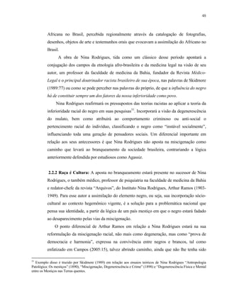 48

Africana no Brasil, percebida regionalmente através da catalogação de fotografias,
desenhos, objetos de arte e testemunhos orais que evocavam a assimilação do Africano no
Brasil.
A obra de Nina Rodrigues, tida como um clássico desse período apontará a
conjugação dos campos da etnologia afro-brasileira e da medicina legal na visão de seu
autor, um professor da faculdade de medicina da Bahia, fundador da Revista MédicoLegal e o principal doutrinador racista brasileiro de sua época, nas palavras de Skidmore
(1989:77) ou como se pode perceber nas palavras do próprio, de que a influência do negro
há de constituir sempre um dos fatores da nossa inferioridade como povo.
Nina Rodrigues reafirmará os pressupostos das teorias racistas ao aplicar a teoria da
inferioridade racial do negro em suas pesquisas31. Incorporará a visão da degenerescência
do mulato, bem como atribuirá ao comportamento criminoso ou anti-social o
pertencimento racial do indivíduo, classificando o negro como “instável socialmente”,
influenciando toda uma geração de pensadores sociais. Um diferencial importante em
relação aos seus antecessores é que Nina Rodrigues não aposta na miscigenação como
caminho que levará ao branqueamento da sociedade brasileira, contrariando a lógica
anteriormente defendida por estudiosos como Agassiz.

2.2.2 Raça é Cultura: A aposta no branqueamento estará presente no sucessor de Nina
Rodrigues, o também médico, professor de psiquiatria na faculdade de medicina da Bahia
e redator-chefe da revista “Arquivos”, do Instituto Nina Rodrigues, Arthur Ramos (19031949). Para esse autor a assimilação do elemento negro, ou seja, sua incorporação sóciocultural ao contexto hegemônico vigente, é a solução para a problemática nacional que
pensa sua identidade, a partir da lógica de um país mestiço em que o negro estará fadado
ao desaparecimento pelas vias da miscigenação.
O ponto diferencial de Arthur Ramos em relação a Nina Rodrigues estará na sua
reformulação da miscigenação racial, não mais como degeneração, mas como “prova de
democracia e harmonia”, expressa na convivência entre negros e brancos, tal como
enfatizado em Campos (2005:15), talvez abrindo caminho, ainda que não lhe tenha sido
31

Exemplo disso é trazido por Skidmore (1989) em relação aos ensaios teóricos de Nina Rodrigues “Antropologia
Patológica: Os mestiços” (1890), “Miscigenação, Degenerescência e Crime” (1898) e “Degenerescência Física e Mental
entre os Mestiços nas Terras quentes.

 
