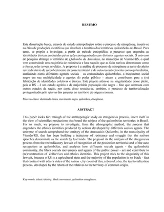 RESUMO

Esta dissertação busca, através do estudo antropológico sobre o processo de etnogênese, inserir-se
na ótica de produções científicas que abordam a temática dos territórios quilombolas no Brasil. Para
tanto, se propõe a investigar, a partir do método etnográfico, o processo que engendra as
identidades étnicas produzidas pelas ações protagonizadas por distintos agentes sociais. O universo
de pesquisa abrange o território do Quilombo da Anastácia, no município de Viamão/RS, o qual
vem construindo uma trajetória de resistência e luta naquilo que as falas nativas denominam como
a busca pelas terras perdidas. A proposta é a análise do processo de etnogênese a partir do pleito
reivindicatório de reconhecimento da posse territorial e do auto-reconhecimento como quilombolas,
analisando como diferentes agentes sociais – as comunidades quilombolas, o movimento social
negro em sua multiplicidade e agentes do poder público – atuam e contribuem para a (re)
fabricação de identidades coletivas e étnicas. Este projeto atém-se na singularidade desse pleito,
pois o RS – é um estado agrário e de majoritária população não negra – fato que contrasta com
outros estados da nação, por conta disso ressalta-se, também, o processo de territorialização
protagonizado pelo retorno dos parentes ao território de origem comum.
Palavras-chave: identidade étnica, movimento negro, quilombos, etnogênese.

ABSTRACT
This paper looks for; through of the anthropologic study on etnogenesis process, insert itself in
the view of scientifics productions that board the subject of the quilombolas territories in Brazil.
For so much, we propose to investigate, from the ethnographic method, the process that
engenders the ethnics identities produced by actions developed by differents socials agents. The
universe of search comprehend the territory of the Anastacia's Quilombo, in the municipality of
Viamão/RS, that has been building a trajectory of resistance and struggle that the natives
speeches denominate as the search by lost lands. The proposal its the analysis of the etnogenesis
process from the revendicatory lawsuit of recognition of the possession territorial and of the auto
recognition as quilombolas, and analyses how differents socials agents - the quilombola
community, the black socials movements and agents of the public power - act and contribute to
(re)construction of collectives and ethnics identities. This project stick to the singularity of this
lawsuit, because o RS is a agricultural state and the majority of the population is no black - fact
that contrast with others states of the nation -, by count of this, rebound, also, the territorialization
process, developed by the return of the relatives to the territory of common origin.

Key-words: ethnic identity, black movement, quilombos etnogênese.

 