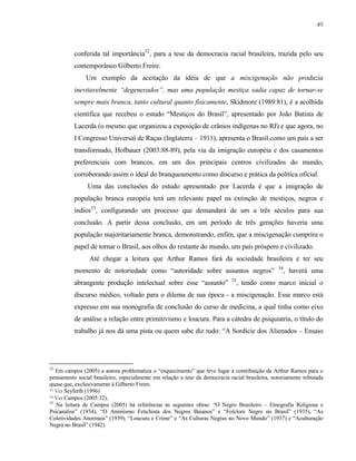 49

conferida tal importância32, para a tese da democracia racial brasileira, trazida pelo seu
contemporâneo Gilberto Freire.
Um exemplo da aceitação da idéia de que a miscigenação não produzia
inevitavelmente “degenerados”, mas uma população mestiça sadia capaz de tornar-se
sempre mais branca, tanto cultural quanto fisicamente, Skidmore (1989:81), é a acolhida
científica que recebeu o estudo “Mestiços do Brasil”, apresentado por João Batista de
Lacerda (o mesmo que organizou a exposição de crânios indígenas no RJ) e que agora, no
I Congresso Universal de Raças (Inglaterra – 1911), apresenta o Brasil como um país a ser
transformado, Hofbauer (2003:88-89), pela via da imigração européia e dos casamentos
preferenciais com brancos, em um dos principais centros civilizados do mundo,
corroborando assim o ideal do branqueamento como discurso e prática da política oficial.
Uma das conclusões do estudo apresentado por Lacerda é que a imigração de
população branca européia terá um relevante papel na extinção de mestiços, negros e
índios33, configurando um processo que demandará de um a três séculos para sua
conclusão. A partir dessa conclusão, em um período de três gerações haveria uma
população majoritariamente branca, demonstrando, enfim, que a miscigenação cumprira o
papel de tornar o Brasil, aos olhos do restante do mundo, um país próspero e civilizado.
Até chegar a leitura que Arthur Ramos fará da sociedade brasileira e ter seu
momento de notoriedade como “autoridade sobre assuntos negros”
abrangente produção intelectual sobre esse “assunto”

35

34

, haverá uma

, tendo como marco inicial o

discurso médico, voltado para o dilema de sua época - a miscigenação. Esse marco está
expresso em sua monografia de conclusão do curso de medicina, a qual tinha como eixo
de análise a relação entre primitivismo e loucura. Para a cátedra de psiquiatria, o título do
trabalho já nos dá uma pista ou quem sabe diz tudo: “A Sordície dos Alienados – Ensaio

32

Em campos (2005) a autora problematiza o “esquecimento” que teve lugar a contribuição de Arthur Ramos para o
pensamento social brasileiro, especialmente em relação a tese da democracia racial brasileira, notoriamente tributada
quase que, exclusivamente à Gilberto Freire.
33 Ver Seyferth (1996)
34 Ver Campos (2005:32),
35
Na leitura de Campos (2005) há referências às seguintes obras: “O Negro Brasileiro – Etnografia Religiosa e
Psicanálise” (1934), “O Animismo Fetichista dos Negros Baianos” e “Folclore Negro no Brasil” (1935), “As
Coletividades Anormais” (1939), “Loucura e Crime” e “As Culturas Negras no Novo Mundo” (1937) e “Aculturação
Negra no Brasil” (1942).

 