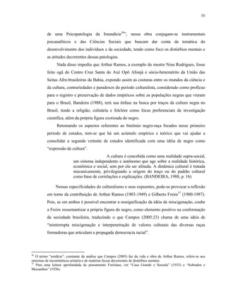 50

de uma Psicopatologia da Imundície36”, nessa obra conjugam-se instrumentais
psicanalíticos e das Ciências Sociais que buscam dar conta da temática do
desenvolvimento dos indivíduos e da sociedade, tendo como foco os distúrbios mentais e
as atitudes decorrentes dessas patologias.
Nada disso impediu que Arthur Ramos, a exemplo do mestre Nina Rodrigues, fosse
feito ogã do Centro Cruz Santa do Axé Opô Afonjá e sócio-benemérito da União das
Seitas Afro-brasileiras da Bahia, expondo assim as costuras entre os mundos da ciência e
da cultura, contrariedades e paradoxos do período culturalista, considerado como profícuo
para o registro e preservação de dados empíricos sobre as populações negras que vieram
para o Brasil, Bandeira (1988), terá sua ênfase na busca por traços da cultura negra no
Brasil, tendo a religião, culinária e folclore como lócus preferenciais de investigação
científica, além da própria figura exotizada do negro.
Retomando os aspectos referentes ao binômio negro-raça focados nesse primeiro
período de estudos, tem-se que há um acúmulo empírico e teórico que vai ajudar a
consolidar a segunda vertente de estudos identificada com uma idéia de negro como
“expressão de cultura”.
A cultura é concebida como uma realidade supra-social,
um sistema independente e autônomo que age sobre a realidade histórica,
econômica e social, sem por ela ser afetada. A dinâmica cultural é tratada
mecanicamente, privilegiando a origem do traço ou do padrão cultural
como base de correlações e explicações. (BANDEIRA, 1988, p. 16)
Nessas especificidades do culturalismo e seus expoentes, pode-se provocar a reflexão
em torno da contribuição de Arthur Ramos (1903-1949) e Gilberto Freire37 (1900-1987).
Pois, se em ambos é possível encontrar a ressignificação da idéia de miscigenação, coube
a Freire ressemantizar a própria figura do negro, como elemento positivo na conformação
da sociedade brasileira, traduzindo o que Campos (2005:23) chama de uma idéia de
“ininterrupta miscigenação e interpenetração de valores culturais das diversas raças
formadoras que articulam a propagada democracia racial”.

36

O termo “sordície”, constante da análise que Campos (2005) faz da vida e obra de Arthur Ramos, refere-se aos
sintomas de incontinência urinária e de matérias fecais decorrentes de distúrbios mentais.
37
Para uma leitura aprofundada do pensamento Freiriano, ver “Casa Grande e Senzala” (1933) e “Sobrados e
Mocambos” (1936).

 
