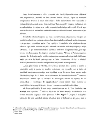 51

Nessa linha interpretativa talvez possamos reter da abordagem Freiriana a idéia de
uma singularidade, presente em uma cultura híbrida, flexível, capaz de acomodar
antagonismos diversos e ainda transcender a linha demarcatória entre sociedades e
culturas diferentes, sendo essa a força motriz do “bem sucedido” processo civilizatório em
terras brasileiras. A cultura seria, então, o pano de fundo da interação social, além de ser a
base do discurso da harmonia e coesão inibidora de tensionamentos no plano das relações
pessoais.
Essa linha culturalista aponta não para a inexistência de antagonismos, mas para um
equilíbrio cultural que perpassa outras esferas da sociedade, explicando assim, no passado
e no presente, a realidade social. Esse equilíbrio é ressaltado pela miscigenação que
conferiu vigor físico e mental ao país, resultado da mistura branco (português) e negro
(africano) – o que tornaria infundável a conexão entre raça e degenerescência, pois aqui
haveria no clima quente dos trópicos a natural tendência Africana e Portuguesa para o
encontro dos desiguais, porém atraídos mutuamente numa complementaridade biológica e
social que faria do Brasil contemporâneo a Freire, “democrático, flexível e plástico”
marcado pela mediação cultural num processo de equilíbrio de antagonismos.
Ainda, provocando a reflexão, esse período estimula-nos a pensar o quanto o
imaginário social e mesmo os estudos posteriores vêm operando com a lógica da
identidade mestiça em oposição a uma identidade negra. Por conta disso, resgato aqui a
fala da antropóloga Ilka B. Leite, em recente evento da comunidade científica38, em que a
pesquisadora enfatiza que “o discurso da mestiçagem destitui os sujeitos de sua
historicidade e constituição de especificidades”. Nesse sentido trago exemplo do
imaginário social, em que diferentes slogans expressam essa dialética de visões:
O slogan publicitário de um grupo musical em que se lê: “Sou Brasileiro, sou
Mestiço, sou Pagodeiro”

39

, evoca a noção de um Brasil mestiço na identidade e na

cultura. Em outro slogan de cunho político o “100% Negro”

40

, sugere-se o resgate e

afirmação de uma identidade étnica, articulada com o deflagrar de processos que se

38

Informação verbal obtida durante o painel “Etnicidades Emergentes e Situação Quilombola”, ocorrido durante o
Fórum Social Mundial/Porto Alegre/RS em 27 de janeiro do corrente ano.
39
Grifos meus.
40
Grifos meus.

 