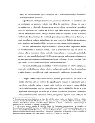 52

apropriam e ressemantizam signos que podem vir a conferir uma estratégia demarcadora
de fronteiras étnicas e culturais.
E por falar em estratégias demarcadoras, os estudos culturalistas vão substituir a idéia
de mestiçagem da primeira vertente pela idéia de sincretismo cultural, em que o
reconhecimento e valorização do negro como agente cultural encaminharia a solução ao
nível das relações sociais e raciais, por definir o lugar social do negro. Essa lógica, apoiada
em um determinismo cultural e traços culturais imutáveis conduziria a certo exotismo e
folclorização. Essa tendência foi combatida por autores como Herskovitz e Bastide41, os
quais concebem a produção cultural negra em uma perspectiva dinâmica de resistência, o
que é ressaltado por Bandeira (1988) como uma nova abertura de caminhos teóricos.
Essa nova abertura trouxe, naquele momento, a percepção social do potencial político
do reconhecimento da dimensão cultural, a qual é operacionalizada hoje em relação aos
direitos sobre o patrimônio cultural material e imaterial que as comunidades quilombolas
detêm, por isso, segundo Bandeira (1988:23), vamos encontrar análises antropológicas sobre
os conteúdos culturais das comunidades como fatores “definidores de uma identidade étnica
que cimenta a coesão interna e os suportes da resistência externa” 42 .
Foi assim, também, que essa abertura ou redirecionamento dos estudos teóricos, não
mais sobre o indivíduo, mas sobre o coletivo, configura a transição do foco do cultural para
o social, do negro como objeto de estudo para as relações raciais como foco de análise.

2.2..3 Raça é social: No bojo dessa transição, veremos que nos anos 50, aos olhos de um
mundo estupefato com os horrores da segunda guerra mundial e precisamente com o
ingrediente motivador racista, o sistema racial brasileiro surge como o modelo ideal de
convivência harmoniosa entre as raças diferentes – Pereira (1996:20). Talvez se possa
depreender dessa imagem de Brasil que a vertente dos estudos culturalistas, responsável
pelos contrapontos entre harmonia e conflito, miscigenação e pureza racial, tenha por fim
41

Reproduzimos aqui, como indicativos de obras dos referidos autores citados por Bandeira (1988) os trabalhos
“Estrutura Social no Candomblé Afro-Brasileiro” e “Pesquisas Etnológicas na Bahia” de Melville J. Herskovitz; Em
relação à Roger Bastide podemos citar “As Religiões Africanas no Brasil – Contribuição a uma Sociologia da
Interpretação das Civilizações” e “Estudos Afro-Brasileiros”.
42
A esse respeito temos o trabalho de MOURA, Glória “Os Quilombos Contemporâneos e a Educação”. In:
Humanidades, Revista da USP, São Paulo, nr. 47, Editora da USP, novembro 1999; Em recente abordagem aqui no sul
temos a análise de BITTENCOURT, Iosvaldyr Carvalho Jr. A Dimensão Ético-estética como Modo de Afirmação da
Identidade Étnica e da Consolidação Territorial nas Comunidades Negras Rurais. In: Humanas – Revista do Instituto de
Filosofia e Ciências Humanas/Ufrgs, Porto Alegre, RS, v.25, N. 1 / 2, p. 09 – 31, 2002/2003.

 
