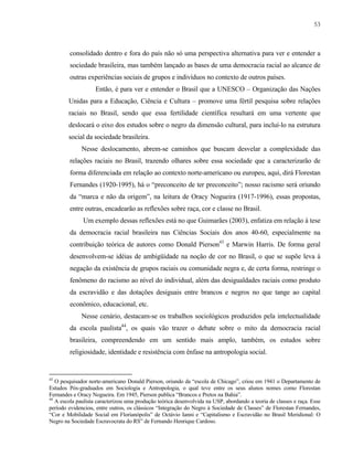 53

consolidado dentro e fora do país não só uma perspectiva alternativa para ver e entender a
sociedade brasileira, mas também lançado as bases de uma democracia racial ao alcance de
outras experiências sociais de grupos e indivíduos no contexto de outros países.
Então, é para ver e entender o Brasil que a UNESCO – Organização das Nações
Unidas para a Educação, Ciência e Cultura – promove uma fértil pesquisa sobre relações
raciais no Brasil, sendo que essa fertilidade científica resultará em uma vertente que
deslocará o eixo dos estudos sobre o negro da dimensão cultural, para incluí-lo na estrutura
social da sociedade brasileira.
Nesse deslocamento, abrem-se caminhos que buscam desvelar a complexidade das
relações raciais no Brasil, trazendo olhares sobre essa sociedade que a caracterizarão de
forma diferenciada em relação ao contexto norte-americano ou europeu, aqui, dirá Florestan
Fernandes (1920-1995), há o “preconceito de ter preconceito”; nosso racismo será oriundo
da “marca e não da origem”, na leitura de Oracy Nogueira (1917-1996), essas propostas,
entre outras, encadearão as reflexões sobre raça, cor e classe no Brasil.
Um exemplo dessas reflexões está no que Guimarães (2003), enfatiza em relação à tese
da democracia racial brasileira nas Ciências Sociais dos anos 40-60, especialmente na
contribuição teórica de autores como Donald Pierson43 e Marwin Harris. De forma geral
desenvolvem-se idéias de ambigüidade na noção de cor no Brasil, o que se supõe leva à
negação da existência de grupos raciais ou comunidade negra e, de certa forma, restringe o
fenômeno do racismo ao nível do individual, além das desigualdades raciais como produto
da escravidão e das dotações desiguais entre brancos e negros no que tange ao capital
econômico, educacional, etc.
Nesse cenário, destacam-se os trabalhos sociológicos produzidos pela intelectualidade
da escola paulista44, os quais vão trazer o debate sobre o mito da democracia racial
brasileira, compreendendo em um sentido mais amplo, também, os estudos sobre
religiosidade, identidade e resistência com ênfase na antropologia social.

43

O pesquisador norte-americano Donald Pierson, oriundo da “escola de Chicago”, criou em 1941 o Departamento de
Estudos Pós-graduados em Sociologia e Antropologia, o qual teve entre os seus alunos nomes como Florestan
Fernandes e Oracy Nogueira. Em 1945, Pierson publica “Brancos e Pretos na Bahia”.
44
A escola paulista caracterizou uma produção teórica desenvolvida na USP, abordando a teoria de classes e raça. Esse
período evidenciou, entre outros, os clássicos “Integração do Negro à Sociedade de Classes” de Florestan Fernandes,
“Cor e Mobilidade Social em Florianópolis” de Octávio Ianni e “Capitalismo e Escravidão no Brasil Meridional: O
Negro na Sociedade Escravocrata do RS” de Fernando Henrique Cardoso.

 