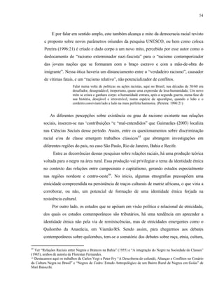 54

E por falar em sentido amplo, este também alcança o mito da democracia racial revisto
e proposto sobre novos parâmetros oriundos da pesquisa UNESCO, ou bem como coloca
Pereira (1996:21) é criado e dado corpo a um novo mito, percebido por esse autor como o
deslocamento do “racismo exterminador nazi-fascista” para o “racismo contemporizador
das jovens nações que se formaram com o braço escravo e com a mão-de-obra do
imigrante”. Nessa ótica haveria um distanciamento entre o “verdadeiro racismo”, causador
de vítimas fatais, e um “racismo relativo”, não potencializador de conflitos.
Falar numa volta de políticas ou ações racistas, aqui no Brasil, nas décadas de 50/60 era
desafiador, desagradável, inoportuno, quase uma expressão de lesa-humanidade. Um novo
mito se criara e ganhara corpo: a humanidade entrara, após a segunda guerra, numa fase de
sua história, desejável e irreversível, numa espécie de apocalipse, quando o leão e o
cordeiro conviviam lado a lado na mais perfeita harmonia. (Pereira: 1996:21)

As diferentes percepções sobre existência ou grau de racismo existente nas relações
sociais, inserem-se nas ‘contribuições “e “mal-entendidos” que Guimarães (2003) localiza
nas Ciências Sociais desse período. Assim, entre os questionamentos sobre discriminação
racial e/ou de classe emergem trabalhos clássicos45 que abrangem investigações em
diferentes regiões do país, no caso São Paulo, Rio de Janeiro, Bahia e Recife.
Entre as decorrências dessas pesquisas sobre relações raciais, há uma produção teórica
voltada para o negro na área rural. Essa produção vai privilegiar o tema da identidade étnica
no contexto das relações entre campesinato e capitalismo, gerando estudos especialmente
nas regiões nordeste e centro-oeste46. No inicio, algumas etnografias pressupõem uma
etnicidade compreendida na persistência de traços culturais de matriz africana, o que viria a
corroborar, ou não, um potencial de formação de uma identidade étnica forjada na
resistência cultural.
Por outro lado, os estudos que se apóiam em visão política e relacional de etnicidade,
dos quais os estudos contemporâneos são tributários, há uma tendência em apreender a
identidade étnica não pela via de reminiscências, mas de etnicidades emergentes como o
Quilombo da Anastácia, em Viamão/RS. Sendo assim, para chegarmos aos debates
contemporâneos sobre quilombos, tem-se o somatório dos debates sobre raça, etnia, cultura,
45

Ver “Relações Raciais entre Negros e Brancos na Bahia” (1955) e “A integração do Negro na Sociedade de Classes”
(1965), ambos de autoria de Florestan Fernandes.
46 Destacamos aqui os trabalhos de Carlos Vogt e Peter Fry “A Descoberta do cafundó, Alianças e Conflitos no Cenário
da Cultura Negra no Brasil” e “Negros de Cedro: Estudo Antropológico de um Bairro Rural de Negros em Goiás” de
Mari Baiocchi.

 