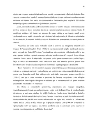 56

sujeitos que possuem uma existência autônoma inserida em um contexto relacional dinâmico. Esse
contexto, portanto não é imutável, mas exprime correlação de forças e tensionamentos inerentes aos
interesses em disputa. Esta noção tem demonstrado a complexificação e ampliação do trabalho
antropológico junto aos membros do Quilombo da Anastácia.
Assim, tem-se observado, desde os momentos iniciais no campo, em que o contexto relacional
envolvia apenas os idosos moradores da área e o entorno ampliar-se para os parentes vindos de
municípios vizinhos, até chegar aos agentes do poder público e movimento social negro;
configurando novos papéis e demandas que culminam hoje na formação de lideranças quilombolas
e o acionamento de recursos simbólicos que os definem como protagonistas de uma ação social
coletiva.
Procurando dar conta dessa realidade social, o conceito de etnogênese apreende esse
processo de “autoconstituição”, Arruti (1997:24), ou em um sentido amplo, trazido pelo mesmo
autor, inspirado em Sider (1976), uma “construção de autoconsciência e identidade coletiva que
visa a ganhos políticos e possui uma expectativa de autodeterminação”. A partir desse enfoque
conceitual é que a noção de identidades emergentes, e não apenas remanescentes, ganha fôlego e
força na busca do entendimento dessa etnicidade. Por isso, torna-se possível pensar essas
etnicidades como processos que dialogam com o ontem e o hoje na perspectiva do amanhã.
Esses “quilombos em movimento”, enquanto uma metáfora dessas identidades emergentes
projetam-se no cenário nacional e regional como um processo sem volta, em que já não é possível
ignorar essa dimensão social. Esse diálogo sobre etnicidades emergentes aparece em Oliveira
(1998:47), em que o autor questiona o paradoxo das lacunas etnográficas e dos silêncios
historiográficos sobre os povos indígenas do nordeste que se entendem como tal, apesar de serem
considerados “misturados” ou “mestiços”.
Em relação às comunidades quilombolas, encontramos uma produção etnográfica,
preponderantemente, focada nas regiões nordeste e centro-oeste do Brasil. O sul do país é enfocado,
inicialmente, a partir dos trabalhos do NUER-Núcleo de Estudos sobre Identidade e Relações
Interétnicas da Universidade Federal de Santa Catarina, o qual vem, a partir do final dos anos 80,
desenvolvendo em parceria com outras universidades da região Sul, inclusive a Universidade
Federal do Rio Grande do Sul, estudos que se propõem segundo Leite (1996:09) a “repensar as
representações sobre os negros e as práticas cotidianas que os constituem como sujeitos do
presente, como integrantes do perfil étnico do sul atual”.

 