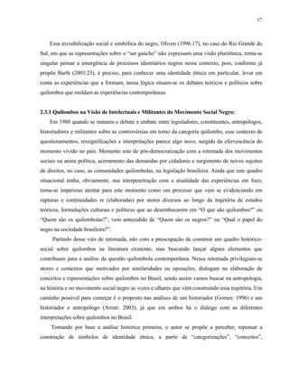 57

Essa invisibilização social e simbólica do negro, Oliven (1996:17), no caso do Rio Grande do
Sul, em que as representações sobre o “ser gaúcho” não expressam uma visão pluriétnica, torna-se
singular pensar a emergência de processos identitários negros nesse contexto, pois, conforme já
propõe Barth (2003:23), é preciso, para conhecer uma identidade étnica em particular, levar em
conta as experiências que a formam, nessa lógica situam-se os debates teóricos e políticos sobre
quilombos que moldam as experiências contemporâneas.

2.3.1 Quilombos na Visão de Intelectuais e Militantes do Movimento Social Negro:
Em 1988 quando se instaura o debate e embate entre legisladores, constituintes, antropólogos,
historiadores e militantes sobre as controvérsias em torno da categoria quilombo, esse contexto de
questionamentos, ressignificações e interpretações parece algo novo, surgido da efervescência do
momento vivido no país. Momento este de pós-democratização com a retomada dos movimentos
sociais na arena política, acirramento das demandas por cidadania e surgimento de novos sujeitos
de direitos, no caso, as comunidades quilombolas, na legislação brasileira. Ainda que este quadro
situacional tenha, obviamente, sua interpenetração com a atualidade das experiências em foco,
torna-se imperioso atentar para este momento como um processo que vem se evidenciando em
rupturas e continuidades re (elaboradas) por atores diversos ao longo da trajetória de estudos
teóricos, formulações culturais e políticas que ao desembocarem em “O que são quilombos?” ou
“Quem são os quilombolas?”, vem antecedido de “Quem são os negros?” ou “Qual o papel do
negro na sociedade brasileira?”.
Partindo desse viés de retomada, não com a preocupação de construir um quadro históricosocial sobre quilombos na literatura existente, mas buscando lançar alguns elementos que
contribuam para a análise da questão quilombola contemporânea. Nessa retomada privilegiam-se
atores e contextos que motivados por similaridades ou oposições, dialogam na elaboração de
conceitos e representações sobre quilombos no Brasil, sendo assim vamos buscar na antropologia,
na história e no movimento social negro as vozes e olhares que vêm construindo essa trajetória. Um
caminho possível para começar é o proposto nas análises de um historiador (Gomes: 1996) e um
historiador e antropólogo (Arruti: 2003), já que em ambos há o diálogo com as diferentes
interpretações sobre quilombos no Brasil.
Tomando por base a análise histórica primeira, o autor se propõe a perceber, repensar a
construção de símbolos de identidade étnica, a partir de “categorizações”, “conceitos”,

 