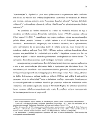 58

“representações” e “significados” que o termo quilombo suscita no pensamento social e militante.
Por essa via ele classifica duas correntes interpretativas: a culturalista e a materialista. Na primeira
está presente a idéia de quilombos como “persistência da cultura africana”, “recriação de Estados
Africanos” e “reafirmação da cultura e do estilo de vida africanos” no país sob a ótica dos clássicos
dos anos 3047 .
Na contramão da vertente culturalista há a ênfase na resistência produzida na fuga e
resistência ao trabalho escravo. Nessa linha materialista, Gomes (1996:201), destaca a obra de
Clóvis Moura (1925-2003) 48, especialmente entre os anos cinqüenta e oitenta, que, parafraseando o
próprio Moura, pretende “restaurar a verdade histórica e social desfigurada por inúmeros
estudiosos”. Permeando essa interpretação, além da idéia da resistência, está o aquilombamento
como representativo da não passividade diante do sistema escravista. Esses pressupostos da
resistência estarão na análise de Arruti (2003:12-13) que, também, enfatiza a dimensão da cultura,
enquanto uma possibilidade de “continuidade com a África” e da política, expressa pelo foco nas
“relações de poder” e “difusão do arcabouço marxista na historiografia e nas ciências sociais” 49 e
acrescenta a dimensão da resistência racial, trazida pelo movimento social negro.
Antes de adentrarmos na dimensão da resistência racial, cabe trazermos algumas noções sobre
o que se está entendendo por Movimento Social e precisamente por Movimento Negro. Por
movimento social, assumimos a idéia de fenômeno dinâmico, processual, que reúne indivíduos de
forma contínua e organizada em prol de perspectivas de mudanças sociais. Nesse sentido, adotamos
no âmbito deste estudo, o enfoque trazido por Melucci (1994) no qual a idéia de ação coletiva
perpassa a noção de solidariedade50 entre os indivíduos, conflito e transgressão do ordenamento
social como pluralidade de dimensões analíticas que orientam a análise dos movimentos sociais.
Transpondo essas dimensões para uma análise do Movimento Negro e dos territórios quilombolas,
talvez, possamos estabelecer um parâmetro entre os atos de reconhecer a si e ao outro como atos
inclusivos de pertencimento ao grupo social.

47

Nesse escopo culturalista estão os trabalhos de Nina Rodrigues, Arthur Ramos, Édison Carneiro e Roger Bastide. ,
O autor cita “Rebeliões da Senzala – quilombos, Insurreições e Guerrilhas” (1972), outro livro interessante para se
perceber essa vertente é “Quilombos – Resistência ao Escravismo”, editora. Ática, (1993).
49
Além de trazer a obra de Clóvis Moura como referência o autor também retoma a contribuição de Décio Freitas com
“Palmares – A Guerra dos Escravos” (1990 [1978]) e diferentemente de Gomes (1996) o autor considera a obra de
Edson Carneiro, dentro da ótica de resistência política com “O quilombo dos Palmares” (1988 [1958]).
50 Por “solidariedade” o enfoque compreende a capacidade dos atores sociais de reconhecerem e serem reconhecidos
como partes de uma unidade social.
48

 
