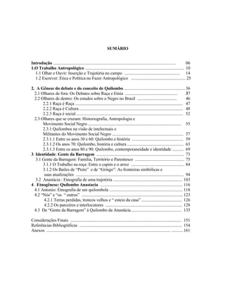 SUMÁRIO
Introdução ...................................................................................................................
06
1.O Trabalho Antropológico ............................................................................................. 10
1.1 Olhar e Ouvir: Inserção e Trajetória no campo .................................................... 14
1.2 Escrever: Ética e Política no Fazer Antropológico ................................................... 25
2. A Gênese do debate e do conceito de Quilombo ......................................................... 36
2.1 Olhares de fora: Os Debates sobre Raça e Etnia .................................................
37
2.2 Olhares de dentro: Os estudos sobre o Negro no Brasil .....................................
46
2.2.1 Raça é Raça ..................................................................................................... 47
2.2.2 Raça é Cultura ................................................................................................. 48
2.2.3 Raça é social .................................................................................................... 52
2.3 Olhares que se cruzam: Historiografia, Antropologia e
Movimento Social Negro ....................................................................................... 55
2.3.1 Quilombos na visão de intelectuais e
Militantes do Movimento Social Negro ................................................................... 57
2.3.1.1 Entre os anos 30 e 60: Quilombo e história ................................................ 59
2.3.1.2 Os anos 70: Quilombo, história e cultura ..................................................... 63
2.3.1.3 Entre os anos 80 e 90: Quilombo, contemporaneidade e identidade ........... 69
3. Identidade: Gente da Barragem .................................................................................. 73
3.1 Gente da Barragem: Família, Território e Parentesco .............................................. 75
3.1.1 O Trabalho na roça: Entre o capim e o arroz .................................................. 84
3.1.2 Os Bailes de “Preto” e de “Gringo”: As fronteiras simbólicas e
suas atualizações ..................................................................................................... 94
3.2 Anastácia : Etnografia de uma trajetória ................................................................. 103
4 . Etnogênese: Quilombo Anastacia ............................................................................. 116
4.1 Antonio: Etnografia de um quilombola ..................................................................... 118
4.2 “Nós” e “os “ outros” ............................................................................................... 123
4.2.1 Terras perdidas, troncos velhos e “ esteio da casa” ...................................... 126
4.2.2 Os parceiros e interlocutores ........................................................................ 128
4.3 De “Gente da Barragem” à Quilombo da Anastácia ............................................... 135
Considerações Finais ........................................................................................................ 151
Referências Bibliográficas ................................................................................................ 154
Anexos .................................................................................................................... ........... 161

 