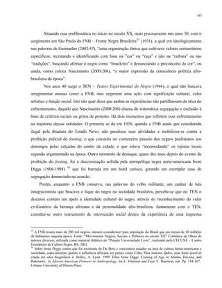 60

Situando essa problemática no início no século XX, mais precisamente nos anos 30, com o
surgimento em São Paulo da FNB – Frente Negra Brasileira53 (1931), a qual era ideologicamente
nas palavras de Guimarães (2002:87), “uma organização étnica que cultivava valores comunitários
específicos, recrutando e identificando com base na ”cor” ou “raça” e não na “cultura” ou nas
“tradições”, buscando afirmar o negro como “brasileiro” e denunciando o preconceito de cor”, ou
ainda, como coloca Nascimento (2000:206), “a maior expressão da consciência política afrobrasileira da época”.
Nos anos 40 surge o TEN – Teatro Experimental do Negro (1944), o qual não buscava
arregimentar massas como a FNB, mas organizar uma ação com significação cultural, valor
artístico e função social. Isto não quer dizer que ambas as experiências não partilhassem da ótica do
enfrentamento, daquilo que Nascimento (2000:206) chama de sistemática segregação e exclusão à
base de critérios raciais ou gritos de protesto. Há dois momentos que refletem esse enfrentamento
na trajetória dessas entidades. O primeiro se dá em 1938, quando a FNB ainda que considerada
ilegal pela ditadura do Estado Novo, não paralisou suas atividades e mobilizou-se contra a
proibição policial do footing, o que consistia no costumeiro passeio dos negros paulistanos aos
domingos pelas calçadas do centro da cidade, e que estava “incomodando” os lojistas locais
segundo argumentado na época. Outro momento de destaque, quase dez anos depois do evento da
proibição do footing, foi a discriminação sofrida pela antropóloga negra norte-americana Irene
Diggs (1906-1998)

54

que foi barrada em um hotel carioca, gerando um exemplar caso de

segregação denunciado na ocasião.
Porém, enquanto a FNB conserva, nas palavras do velho militante, um caráter de luta
integracionista que buscava o lugar do negro na sociedade brasileira, percebe-se que no TEN o
discurso contém um apelo à identidade cultural do negro, através do reconhecimento do valor
civilizatório da herança africana e da personalidade afro-brasileira. Juntamente com o TEN,
constitui-se outro instrumento de intervenção social dentro da experiência de uma imprensa

53

A FNB reuniu mais de 200 mil negros, número considerável para população do Brasil que era menos de 40 milhões
de habitantes naquela época. Fonte: “Movimentos Negros, Sociais e Políticos no século XX” Coletânea de Obras de
autores diversos, utilizada como material didático do “Projeto Universidade Livre”, realizado pelo CECUNE – Centro
Ecumênico de Cultura Negra, RS, 2001.
54
Sobre Irene Diggs consta que foi assistente de Du Bois e concentrou estudos na área de cultura latino-americana e
sociedade, especialmente quanto a influência africana em países como Cuba. Para maiores dados, uma fonte possível
citada em sites biográficos é: Bolles, A. Lynn 1999 Ellen Irene Diggs: Coming of Age in Atlanta, Havana, and
Baltimore. In African-American Pioneers in Anthropology. Ira E. Harrison and Faye V. Harrison, eds. Pp. 154-167.
Urbana: University of Illinois Press.

 