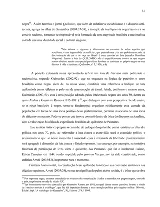 61

negra55. Assim teremos o jornal Quilombo, que além de enfatizar a sociabilidade e o discurso antiracista, agrega no olhar de Guimarães (2003:37-38), a inserção da intelligentsia negra brasileira no
cenário nacional, tornando-se responsável pela formação de uma negritude brasileira e nacionalista
calcada em uma identidade racial e cultural singular.
“Nós saímos – vigorosa e altivamente ao encontro de todos aqueles que
acreditam, - com ingenuidade ou malícia -, que pretendemos criar um problema no país. A
discriminação de cor e de raça no Brasil é uma questão de fato (senador Hamilton
Nogueira). Porém a luta do QUILOMBO não é especificamente contra os que negam
nossos direitos, senão em especial para fazer lembrar ou conhecer ao próprio negro os seus
direitos à vida e à cultura. (Quilombo, nº 5, 1950, p.4).
A posição externada nessa apresentação reflete um tom de discurso mais politizado e
nacionalista, segundo Guimarães (2002:92), que se enquadra na lógica de perceber o povo
brasileiro como negro, além de, na nossa visão, constituir uma referência à tradição de luta
quilombola como refletem as palavras de apresentação do jornal. Ainda, conforme o mesmo autor,
Guimarães (2003:50), esta é uma posição adotada pelos intelectuais negros dos anos 50, dentre os
quais Abdias e Guerreiro Ramos (1915-1981) 56, que dialogam com essa perspectiva. Sendo assim,
se o povo brasileiro é negro, torna-se fundamental organizar politicamente essa camada da
população, em torno de uma idéia positiva desse pertencimento, portanto dissociada de uma idéia
de africano ou escravo. Pode-se pensar que isso se constrói dentro da ótica do discurso nacionalista,
com a valorização histórica da experiência brasileira do quilombo de Palmares.
Esse sentido histórico prepara o caminho do enfoque do quilombo como resistência cultural e
política nos anos 70, pois, ao referendar a luta contra a escravidão trará o conteúdo político e
revolucionário que, se nesse momento é associado com a retomada da liberdade, posteriormente
será agregado à dimensão da luta contra o Estado opressor. Isso aparece, por exemplo, na tentativa
frustrada de publicação do livro sobre o quilombo dos Palmares, que faz o intelectual Baiano,
Edson Carneiro, em 1944, sendo impedido pelo governo Vargas, por ter sido considerado, como
enfatiza Arruti (2003:13), inoportuno para o momento.
Também fundamental, na construção desse quilombo histórico e sua conversão simbólica nas
décadas seguintes, Arruti (2003:08), ou sua ressignificação pelos atores sociais, é o olhar que a obra
55

Por imprensa negra, estamos entendendo os veículos de comunicação criados e mantidos por grupos negros, em todo
o país, na primeira metade do século XX.
56
Ver interessante entrevista concedida por Guerreiro Ramos, em 1981, na qual, dentre outras questões, levanta o rótulo
de “mulato metido à sociólogo”, que lhe foi imputado durante a sua cassação política pelo regime militar: Oliveira,
Lúcia Lippi. “A sociologia do Guerreiro”, RJ, Editora UFRJ, 1995.

 