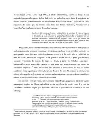 62

do historiador Clóvis Moura (1925-2003), já citado anteriormente, compôs ao longo de sua
produção historiográfica com a ênfase dada sobre os quilombos como focos de resistência ao
sistema escravista, especialmente na sua primeira obra “Rebeliões da Senzala”, publicada em 1959,
precursora de outras que, na mesma linha, terão nos termos “rebelião”, “insurreições” e
“guerrilhas” percepções construtoras desse olhar histórico.
O quilombo foi, incontestavelmente, a unidade básica de resistência do escravo. Pequeno
ou grande, estável ou de vida precária, em qualquer região em que existia a escravidão, lá
se encontrava ele como elemento de desgaste do regime servil. O fenômeno não era
atomizado, circunscrito a determinada área geográfica, como a dizer que somente em
determinados locais, por circunstâncias mesológicas favoráveis, ele podia afirmar-se. Não.
O quilombo aparecia onde quer que a escravidão surgisse. (Moura 1981:87)

O quilombo, visto como fenômeno nacional, também é outro aspecto trazido no bojo dessas
análises que permite insinuar a concretude e presença da população negra em todo o território, em
contraposição a uma lógica de invisibilização dessa presença. A discussão sobre a visibilidade da
obra de Moura, aparece em Mesquita (2003), quando a autora ressalta o papel que este teve,
enquanto revisionista da história do negro no Brasil, a partir dos trabalhos sociológicohistoriográficos sobre as rebeliões escravas no país, ainda que, academicamente, sua postura de
“intelectual orgânico”

57

tenha lhe trazido certa exclusão e esquecimento no seio do debate

acadêmico. Entre seguidores e críticos, haverá no decorrer dos anos 80, segundo a autora, novos
olhares sobre a produção deste autor que retomam a discussão sobre a interpretação e o pioneirismo
contido na sua visão histórica da sociedade escravocrata.
Isso, também ocorre em relação ao Movimento Social Negro, que passa a incorporar alguns
pressupostos teóricos de Moura, defendidos na sua sociologia da práxis, como é o caso da
UNEGRO – União de Negros pela Igualdade, conforme se pode observar na avaliação de uma
liderança.
Clóvis Moura fez uma análise que a gente acha interessante do racismo
brasileiro [...]. Essa idéia que o Estado brasileiro foi formado com base
racista. [...]. É também uma homenagem ao ClóvisMoura [...].
A questão racial para Clóvis Moura não é mais um estudo. É o estudo dele.
E a gente acha uma injustiça da academia com ele. Eu acho que ele deu grandes
contribuições, porque ele sistematizou, ele se debruçou sobre o
tema. Outros também se debruçaram, mas tem outros temas também,
57

Esse postura de “intelectual orgânico” traduz-se na sua crítica às ciências sociais e ao papel do intelectual na ordem
capitalista; Ver MOURA, Clóvis (1978). A sociologia posta em questão. São Paulo, Livraria Editora Ciências.
Humanas.

 