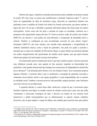 64

Embora não negue a trajetória construída anteriormente pelas entidades da primeira metade
do século XX, bem como os jornais que notabilizaram a chamada “imprensa negra”

60

, será no

lastro da singularidade da idéia de resistência negra, absorvida na experiência histórica dos
quilombos como a metáfora do Estado livre dentro do Estado escravocrata, que parece atender a
lógica dos anos 70, em que a liberdade e garantias individuais plenas não fazem parte do cenário
sócio-político. Assim como não faz parte a inclusão do negro na sociedade, conforme era a
perspectiva das organizações negras pré-anos 70. Torna-se preciso, então, de acordo com Cardoso
(2002:35), um discurso e uma prática de auto-afirmação e recuperação da identidade étnica e
cultural. Também se configurará em uma reivindicação crescente de uma cultura “negra”,
Guimarães (2003:37), não mais mestiça, mas calcada numa apropriação e ressignificação de
símbolos identitários étnicos, como a noção de quilombos. Isso pode nos ajudar a perceber a
transição que se opera nas entidades do Movimento Negro, as quais tinham nas primeiras décadas
um caráter integracionistra não questionador do modelo social vigente, mas que agora buscam
referenciais próprios de intervenção na arena sócio-política.
Um interessante ponto levantado pelo autor é que tanto a prática quanto o discurso possuem
uma influência cruzada entre uma agenda de luta nacional, inspirada na historicidade dos
quilombos e uma agenda internacional que dialoga com os processos de independência colonial dos
povos africanos61 e da demanda pelos direitos civis nos Estados Unidos. Esse cruzamento propicia
algumas reflexões. A primeira delas é que se atualmente a concepção de quilombo associado a
isolamento sócio-cultural, restrito a um espaço geográfico e a uma temporalidade, não se sustenta
na realidade social. Também o racismo possa ter sido percebido, naquele período, como fenômeno
universal e diverso na sua objetivação.
A segunda reflexão é, a partir desse olhar, relativizar a noção de que o movimento negro
brasileiro importou uma lógica ou modelo externo de relações raciais para o país, mas que tenha
vislumbrado a intersecção estratégica de ação e discurso em função de um contexto local
(repressivo) e global (emancipatório) que ao dialeticamente se oporem criaram condições
favoráveis, não só para ampliar o campo de debate, mas também para exercitar uma ação política

60

Exemplos desse período são, além do próprio jornal “Quilombo”, destacando-se pela constância na periodicidade
(algo difícil diante dos poucos recursos de veiculação e manutenção) os jornais” O Clarim da Alvorada” (SP 19241932) e “A Voz da Raça” (SP 1932-1937).
61
Na década de 70, ocorrem a independência de países de língua portuguesa como Guiné-Bissau (1973), Angola, Cabo
Verde, Moçambique e São Tomé e Príncipe (1975).

 