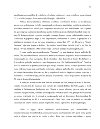 65

identificada com uma idéia de resistência à brasileira (quilombos) e uma resistência negra-africana
(EUA e África) capazes de dar sustentação ideológica e identitária.
Partindo dessas reflexões e retomando o contexto sóciopolítico, diversas são as entidades
que surgem no bojo desse período, pautadas pela reafirmação identitária e resistência quilombola,
mas com o diferencial da escolha pelo viés político ou cultural na ação mobilizadora. Este é o ponto
em que se agrega à dimensão da cultura a questão histórica já posta pela intelectualidade negra préanos 70. Tomemos alguns exemplos, que pelos contextos díspares em que estão inseridas, quanto a
visibilidade da população negra e suas organizações, demonstram o alcance, os propósitos e a
interface do momento vivido por essas organizações negras: Em 1971, no RS, surge o “Grupo
Palmares”, três anos depois na Bahia a “Sociedade Cultural Bloco Afro Ilê Aiyê” e no final da
década 1978 em São Paulo, o Movimento Negro Unificado contra a Discriminação Racial.
O grupo gaúcho que se autodenomina “Palmares”, em uma alusão ao famoso quilombo do
século XVII, reunirá militantes, intelectuais, poetas e escritores na proposição do deslocamento das
comemorações do 13 de maio para o 20 de novembro - data da morte de Zumbi dos Palmares e
destruição do quilombo homônimo – esta data passa a ser o “Dia da Consciência Negra”. Passados
mais de trinta anos da proposição trazida pelo Grupo Palmares, não só o debate permanece atual
como pode nos trazer uma contribuição no tocante a idéia de quilombo. Por essa razão, trazemos
um extrato da entrevista feita com um dos principais articuladores daquele momento, o escritor e
militante do Movimento Negro, Oliveira Silveira, o qual reflete a visão de quilombos da década de
70, a partir da experiência gaúcha.
A entrevista aconteceu em uma tarde de dezembro em que protegidos do sol e do calor,
sentamo-nos em uma das mesas do piso superior do Mercado Público de Porto Alegre. O local
escolhido é habitualmente freqüentado por Oliveira e outros militantes para ao sabor de um
cafezinho ou água mineral, como foi o nosso pedido, conversar temas afins, planejar atividades em
um espaço referência, pois lá segundo a crença popular está um dos marcos da religiosidade de
matriz afro-brasileira no RS - o assento do orixá Bará; bem como no entorno ao mercado
circulavam em tempos remotos, e ainda no presente, parcela significativa da população negra.

Enfim,

o

espaço

estava

demarcado

simbolicamente

pela

ancestralidade

e

contemporaneidade dessa identidade, assim como estava aquele encontro entre quem muito queria
ouvir e alguém que parecia ter muito a dizer. Entre nós, nenhum desconforto e algum

 