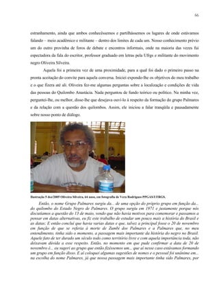 66

estranhamento, ainda que ambos conhecêssemos e partilhássemos os lugares de onde estávamos
falando – meio acadêmico e militante – dentro dos limites de cada um. Nosso conhecimento prévio
um do outro provinha de foros de debate e encontros informais, onde na maioria das vezes fui
espectadora da fala do escritor, professor graduado em letras pela Ufrgs e militante do movimento
negro Oliveira Silveira.
Aquela foi a primeira vez de uma proximidade, para a qual foi dado o primeiro passo na
pronta aceitação do convite para aquela conversa. Iniciei expondo-lhe os objetivos do meu trabalho
e o que fizera até ali. Oliveira fez-me algumas perguntas sobre a localização e condições de vida
das pessoas do Quilombo Anastácia. Nada perguntou de fundo teórico ou político. Na minha vez,
perguntei-lhe, ou melhor, disse-lhe que desejava ouvi-lo à respeito da formação do grupo Palmares
e da relação com a questão dos quilombos. Assim, ele iniciou a falar tranqüila e pausadamente
sobre nosso ponto de diálogo.

Ilustração 5 dez/2005 Oliveira Silveira, 64 anos, em fotografia de Vera Rodrigues PPGAS/UFRGS.

Então, o nome Grupo Palmares surgiu da... de uma opção do próprio grupo em função da...
do quilombo do Estado Negro de Palmares. O grupo surgiu em 1971 e justamente porque nós
discutíamos a questão do 13 de maio, vendo que não havia motivos para comemorar e passamos a
pensar em datas alternativas, eu fiz este trabalho de estudar um pouco mais a história do Brasil e
as datas; E então concluí que havia varias datas e que, talvez a principal fosse o 20 de novembro
em função de que se referia à morte de Zumbi dos Palmares e a Palmares que, no meu
entendimento, tinha sido o momento, a passagem mais importante da história do negro no Brasil.
Aquele fato de ter durado um século todo como território livre e com aquela importância toda, não
deixavam dúvida a esse respeito. Então, no momento em que pude confirmar a data de 20 de
novembro é... eu sugeri ao grupo que então fizéssemos um... que aí nesse caso estávamos formando
um grupo em função disso. E aí coloquei algumas sugestões de nomes e o pessoal foi unânime em...
na escolha do nome Palmares, já que nossa passagem mais importante tinha sido Palmares, por

 