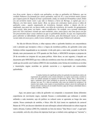 67

isso ficou assim. Agora a relação com quilombos, eu digo os quilombos de Palmares, que na
verdade Palmares era formado por vários quilombos, mais de 10, e com território muito extenso
que ocupava parte de Alagoas de hoje e penetrando, ainda, no estado de Pernambuco atual. Então
era um território muito vasto e que não se limitava a Serra da Barriga, à capital que era o
Macaco, era bem maior, muito maior. Bom, na época nós estávamos muito presos à idéia de
quilombo como... aquela organização de resistência, bastante militar, e depois ela foi se
ampliando, mas para nós, na época então, essa idéia da resistência, da reunião, do agrupamento
para resistir, lutar junto, era muito... muito significativo. Na verdade, era a grande simbologia
para nós! Nós estávamos vivendo um outro momento, claro, outra época, mas uma época em que
nós precisávamos fazer coisas similares ao que os quilombolas faziam, ou seja, nos organizarmos
para enfrentar as dificuldades oferecidas pelo racismo, pela discriminação racial, as condições
sociais todas do nosso povo, então é nesse sentido que o nome grupo Palmares foi adotado.
Na fala de Oliveira Silveira, o olhar repousa sobre o quilombo histórico em concomitância
com o presente que incorpora a ótica e a lógica da resistência política, do quilombo como uma
fortaleza militar enquadrando-se no momento vivido pelo país e, mais tarde, ecoando no final da
década, mais precisamente em 1978 quando em São Paulo, o MNUDCR incorpora a proposta do
20 de novembro no conjunto de sua pauta política. Além disso, no ano seguinte, é lançado um
documento pelo MNUDCR que traz a idéia de resistência como foco de reflexão e atuação crítica,
sendo que de acordo com Cardoso (2002:61) são ressaltadas como formas de resistência as revoltas
e insurreições negras ocorridas no período escravista e a organização em comunidades
quilombolas.
A análise histórica do significado político de quilombo da experiência coletiva de
organização dos quilombos como sistema alternativo ao regime escravocrata, constitui-se
como um símbolo principal na trajetória do Movimento Negro. Para o Movimento, se
antes o quilombo serviu como resistência ao processo de escravização do povo negroafricano, nos anos 70, a idéia do quilombo volta como um símbolo de resistência e de
maneira mais ampla, como reação ao neocolonialismo cultural, através da reafirmação da
herança africana e da busca de um modelo brasileiro capaz de reforçar a identidade étnica e
cultural. (Cardoso, 2002:62).

Aqui, nos parece que a idéia de quilombo vai compondo o cruzamento destas diferentes
experiências do movimento negro, expondo fissuras e continuidades que embasam o sentido
atribuído a cada momento, seja ele político ou cultural como se apresenta ao longo dos anos
setenta. Nessa construção de sentidos, o bloco Afro Ilê Aiyê insere no espetáculo do carnaval
Baiano de 1974, um discurso identitário de auto-afirmação cultural referenciado na cultura negra de
matriz africana, Cardoso (2002:36), traduzido na letra da música “Que bloco é esse”, à qual pelo
seu conteúdo, será alvo de críticas da imprensa local que a rotulará como apologia ao “racismo” e

 