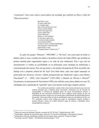 68

“comunismo”, bem como setores conservadores da sociedade que conferem ao bloco o título de
“bloco do racismo”.
Que bloco é esse
Eu quero saber (bis)
É o mundo negro
Que viemos mostrar pra você
Somos crioulos doidos
Somos bem legal (bis)
Temos cabelo duro
Somos black pau
Branco se você soubesse
O valor que o preto tem
Tu tomava banho de piche
Ficava preto também
Eu não te ensino a minha malandragem
Nem tão pouco minha filosofia
Quem dá luz a cego
É bengala branca e Santa Luzia. 62

As ações dos grupos “Palmares”, “MNUDRC”, e “Ilê Aiyê”, tem como pano de fundo os
debates sobre os usos e sentidos da cultura e da política, Gomes da Cunha (2002), que incidirão na
postura adotada pelas organizações negras e na visão de seus intelectuais. Pois o que está em
tensionamento é a ênfase na sociabilidade ou na politização como estratégia de mobilização e
conscientização das massas. Pois, até que ponto o viés político da proposta do 20 de novembro não
dialoga com a proposta cultural do Ilê Aiyê? Essa linha tênue, entre uma rígida separação ou
polarização dos discursos, moverá o debate protagonizado por intelectuais negros como Beatriz
Nascimento63 (? – 1995), Lélia Gonzalez64 (1935-1994) e Eduardo de Oliveira e Oliveira65
Encontramos no pensamento de Nascimento (1985) uma reflexão acerca desse debate nos anos 70,
interligada com o significado de “quilombo” para o movimento social negro naquele contexto:
Foi a retórica do quilombo, a análise deste como sistema alternativo que serviu de
símbolo principal para a trajetória deste movimento. Chamamos isto de correção de
nacionalidade. A ausência de cidadania plena, de canais reivindicatórios eficazes, a
fragilidade de uma consciência brasileira do povo, implicou numa rejeição do que era
considerado nacional e dirigiu este movimento para a identificação da historicidade heróica
do passado. Como antes tinha servido de manifestação reativa ao colonialismo de fato, em
70 o quilombo volta-se como código que reage ao colonialismo cultural, reafirma a
herança africana e busca um modelo brasileiro capaz de reforçar a identidade étnica.
NASCIMENTO (1985:47)

62

Música de autoria de Paulinho Camafeu, constante do CD “Ilê Aiyê”, Natasha Records, 1999.
Historiadora, militante do movimento negro, autora de “O Conceito de Quilombo e a Resistência Cultural”.
64
Historiadora, Filósofa, antropóloga, militante do movimento negro, autora de “O lugar do Negro”.
65
Sociólogo, autor de “Mulato – Um Obstáculo Epistemológico”, 1974.
63

 