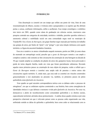 6

INTRODUÇÃO

Esta dissertação se constrói em um tempo que reflete um ponto de vista, fruto de uma
ressemantização de olhares, escutas e vivências entre a pesquisadora e os sujeitos que lhe abriram
portas e caixas, confiaram informações, enfim a acolheram. Esse tempo cronológico e simbólico
tem inicio em 2001, quando como aluna de graduação em ciências sociais, tencionava uma
pesquisa centrada nas categorias de etnicidade, território e trabalho, perceber questões relativas à
autonomia cultural e mobilidade social em uma comunidade negra rural no município de
Viamão/RS. Era a Gente da Barragem, um grupo familiar negro marcado por histórias de trabalho
nas granjas de arroz, por bailes de “preto” e de “gringo” e por uma relação intrínseca com aquele
território e a figura da ancestral-fundadora Anastácia.
Esse era o cenário e os atores vislumbrados naquele momento, porém em 2004, já como aluna
do mestrado em antropologia social, percebo que a gente da Barragem remetia a um amplo e
complexo cenário e não somente ao fato circunscrito da construção de uma barragem na década de
50 que visando ampliar as condições do plantio de arroz dos granjeiros locais, havia provocado à
perda de terras daquela família, tendo em vista que foram parcialmente submersas. Revendo
aqueles meus primeiros passos na construção do meu objeto de pesquisa, venho a refletir que a
Gente da Barragem nomeia e constitui uma ampla rede de parentes e outros atores não
circunscritos aquele território. E, ainda mais, que essa rede se constitui em vínculos construídos
geracionalmente e (re) atualizados no presente via, também, os primeiros passos do pleito
quilombola como Quilombo da Anastácia.
Esse quadro ao qual encontro correspondência teórica com os debates sobre o processo de
etnogênese1, em que se enfatizam sujeitos construindo a sua história, bem como emergências de
identidades étnicas é o que delineia o momento vivido pelo Quilombo da Anastácia. Por essa via,
destacam-se o pleito de reconhecimento como comunidade quilombola e os direitos sociais,
especialmente territorial, advindos desse pertencimento. A análise desse quadro orienta-se por uma
perspectiva relacional em que é relevante pensar como as pessoas estão organizando sua vida,
atribuindo sentido as idéias de quilombo e quilombola, bem como estão se relacionando com os

1

Ver Banton (1977) e Arruti (2003).

 