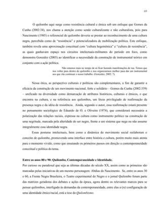 69

O quilombo aqui surge como resistência cultural e étnica sob um enfoque que Gomes da
Cunha (2002:34), nos chama a atenção como sendo culturalizante e não culturalista, pois para
Nascimento (1985) o referencial de quilombo deveria se prestar ao reconhecimento de uma cultura
negra, percebida como de “resistência” e potencializadora de mobilização política. Este enfoque,
também revela uma aproximação conceitual com “cultura hegemônica” e “cultura de resistência”,
as quais ganhavam espaço nos circuitos intelectuais-militantes do período em foco, como
demonstra Gonzalez (2003) ao identificar a necessidade da construção de instrumental teórico em
conjunto com a ação política.
Não estamos mais no tempo de só ficar fazendo manifestações de rua. Temos que
nos voltar para dentro do quilombo e nos organizarmos melhor para dar um instrumental
aos que vão continuar o nosso trabalho. (Gonzalez, 2003: 7).

Nessa ótica, as perspectiva culturais e políticas são complementares, a fim de garantir a
eficácia da construção de um movimento nacional, forte e solidário – Gomes da Cunha (2002:339)
– unificado na diversidade como demarcação de atributos históricos, culturais e étnicos, o que
encontra na cultura, e na referência aos quilombos, um lócus privilegiado de reafirmação da
presença negra e da idéia de resistência. Ainda, segundo o autor, essa reafirmação estará presente
no pensamento sociológico de Eduardo de O. e Oliveira (1974), que considerará necessária a
polarização das relações raciais, expressa na cultura como instrumento político na construção de
uma negritude, marcada pela alteridade do ser negro, frente a um sistema que nega ou não assume
integralmente essa identidade negra.
Essas posturas intelectuais, bem como a dinâmica do movimento social reelaboram o
conceito de quilombo, promovendo uma interface entre história e cultura, porém muito mais atenta
para o momento vivido, como que ensaiando os primeiros passos em direção a contemporaneidade
conceitual e política do tema.

Entre os anos 80 e 90: Quilombo, Contemporaneidade e Identidade.
Por curioso ou paradoxal que seja as últimas décadas do século XX, assim como as primeiras são
marcadas pelas iniciativas de um mesmo personagem: Abdias do Nascimento. Se, entre os anos 30
e 60, a Frente Negra Brasileira, o Teatro experimental do Negro e o jornal Quilombo foram parte
das matrizes geradoras dos debates e ações da época, agora dentre os relevantes marcos para se
pensar quilombos, interligado às demandas da contemporaneidade, entre elas a (re) configuração de
uma identidade étnico/racial, está a tese do Quilombismo.

 