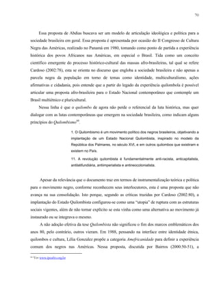 70

Essa proposta de Abdias buscava ser um modelo de articulação ideológica e política para a
sociedade brasileira em geral. Essa proposta é apresentada por ocasião do II Congresso de Cultura
Negra das Américas, realizado no Panamá em 1980, tomando como ponto de partida a experiência
histórica dos povos Africanos nas Américas, em especial o Brasil. Tida como um conceito
científico emergente do processo histórico-cultural das massas afro-brasileiras, tal qual se refere
Cardoso (2002:78), esta se orienta no discurso que engloba a sociedade brasileira e não apenas a
parcela negra da população em torno de temas como identidade, multiculturalismo, ações
afirmativas e cidadania, pois entende que a partir do legado da experiência quilombola é possível
articular uma proposta afro-brasileira para o Estado Nacional contemporâneo que contemple um
Brasil multiétnico e pluricultural.
Nessa linha é que o quilombo de agora não perde o referencial da luta histórica, mas quer
dialogar com as lutas contemporâneas que emergem na sociedade brasileira, como indicam alguns
princípios do Quilombismo66.
1. O Quilombismo é um movimento político dos negros brasileiros, objetivando a
implantação de um Estado Nacional Quilombista, inspirado no modelo da
República dos Palmares, no século XVI, e em outros quilombos que existiram e
existem no País.
11. A revolução quilombista é fundamentalmente anti-racista, anticapitalista,
antilatifundiária, antiimperialista e antineocolonialista.

Apesar da relevância que o documento traz em termos de instrumentalização teórica e política
para o movimento negro, conforme reconhecem seus interlocutores, esta é uma proposta que não
avança na sua consolidação. Isto porque, segundo as críticas trazidas por Cardoso (2002:80), a
implantação do Estado Quilombista configurou-se como uma “utopia” de ruptura com as estruturas
sociais vigentes, além de não tornar explícito se esta vinha como uma alternativa ao movimento já
instaurado ou se integrava o mesmo.
A não adoção efetiva da tese Quilombista não significou o fim dos marcos emblemáticos dos
anos 80, pelo contrário, outros vieram. Em 1988, pensando na interface entre identidade étnica,
quilombos e cultura, Lélia Gonzalez propõe a categoria Amefricanidade para definir a experiência
comum dos negros nas Américas. Nessa proposta, discutida por Bairros (2000:50-51), a
66

Ver www.ipeafro.org.br

 